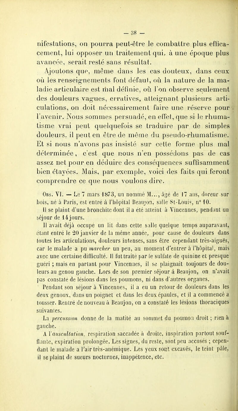 nifestations, on pourra ]:)eut-être le combattre plus effica- cement, lui opposer un traitement qui, à une époque plus avancée, serait resté sans résultat. Ajoutons que, même dans les cas douteux, dans ceux oii les renseig-nements font défaut, où la nature de la ma- ladie articulaire est rtial définie, où l'on observe seulement des douleurs vag-ues, erratives, alteig'nant plusieurs arti- culations, on doit nécessairement faire une réserve pour l'avenir. Nous sommes persuadé, en effet, que si le rhuma- tisme vrai peut quelquefois se traduire par de simples douleurs, il peut en être de même du pseudo-rhumatisme. Et si nous n'avons pas insisté sur cette forme plus mal déterminée, c'est que nous n'en possédons pas de cas assez net pour en déduire des conséquences suffisamment bien étayées. Mais, par exemple, voici des faits qui feront comprendre ce que nous voulons dire. Obs. VI. — Li; 7 mars 1873, un nommé Agé de 17 ans, doreur sur bois, né à Paris, est entré à l'iiôpital Beaujon, salle St-Louis, n 10. Il se plaint d'une bronchite dont il a été atteint à Vincennes, pendant un séjour de l4jours. 11 avait déjà occupé un lit dans cette salle quelque temps auparavant, étant entré le 20 janvier de la même année, pour cause de douleurs dans toutes les articulations, douleurs intenses, sans être cependant très-aiguës, car le malade a pu marcher un peu, au moment d'entrer à l'hôpital, mais avec une certaine difficulté. Il fut traité parle sulfate de quinine et presque guéri ; mais en partant pour Vincennes, il se plaignait toujours de dou- leurs au genou gauche. Lors de son premier séjour à Beaujon, on n'avait pas constate de lésions dans les poumons, ni dans d'autres organes. Pendant son séjour à Vincennes, il a eu un retour de douleurs dans les deux genoux, dans un poignet et dans les deux épaules, et il a commencé a tousser. Rentré de nouveau à Beaujon, on a conslaté les lésions thoraciques suivanles. La percussion donne de la matité au sonmiet du poumon droit ; rien à gauche. A \auscultation, respiration saccadée à droite, inspiration partout souf- flante, expiration prolongée. Les signes, du reste, sont peu accusés ; cepen- dant le malade a Tair très-anémique. Les yeux sont oxcavés, le teint pâle, il se plaint de sueurs nocturnes, inappétence, etc.