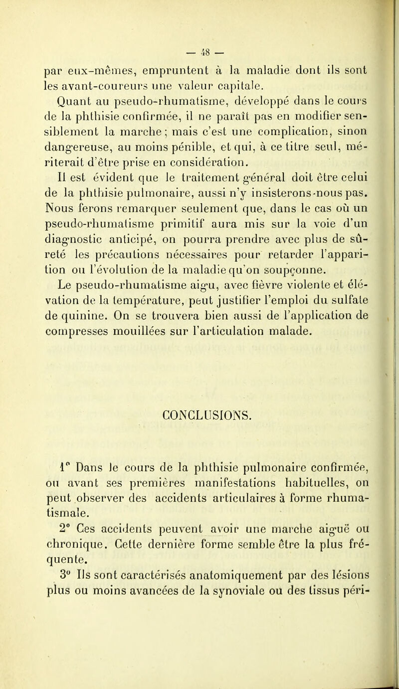 par eux-mêmes, empruntent à la maladie dont ils sont les avant-coureurs une valeur capitale. Quant au pseudo-rhumatisme, développé dans le cours de la phthisie confirmée, il ne paraît pas en modifier sen- siblement la marche; mais c'est une complication, sinon dang-ereuse, au moins pénible, et qui, à ce titre seul, mé- riterait d'être prise en considération. Il est évident que le traitement g'énéral doit être celui de la phthisie pulmonaire, aussi n'y insisterons-nous pas. Nous ferons remarquer seulement que, dans le cas où un pseudo-rhumatisme primitif aura mis sur la voie d'un diag'nostic anticipé, on pourra prendre avec plus de sû- reté les précautions nécessaires pour retarder l'appari- tion ou l'évolution de la maladie qu'on soupçonne. Le pseudo-rhumatisme aig-u, avec fièvre violente et élé- vation de la température, peut justifier l'emploi du sulfate de quinine. On se trouvera bien aussi de l'application de compresses mouillées sur l'articulation malade. CONCLUSIONS. 1 Dans le cours de la phthisie pulmonaire confirmée, on avant ses premières manifestations habituelles, on peut observer des accidents articulaires à forme rhuma- tismale. 2° Ces accidents peuvent avoir une marche aig-uë ou chronique. Cette dernière forme semble être la plus fré- quente. 3 Ils sont caractérisés anatomiquement par des lésions plus ou moins avancées de la synoviale ou des tissus péri-