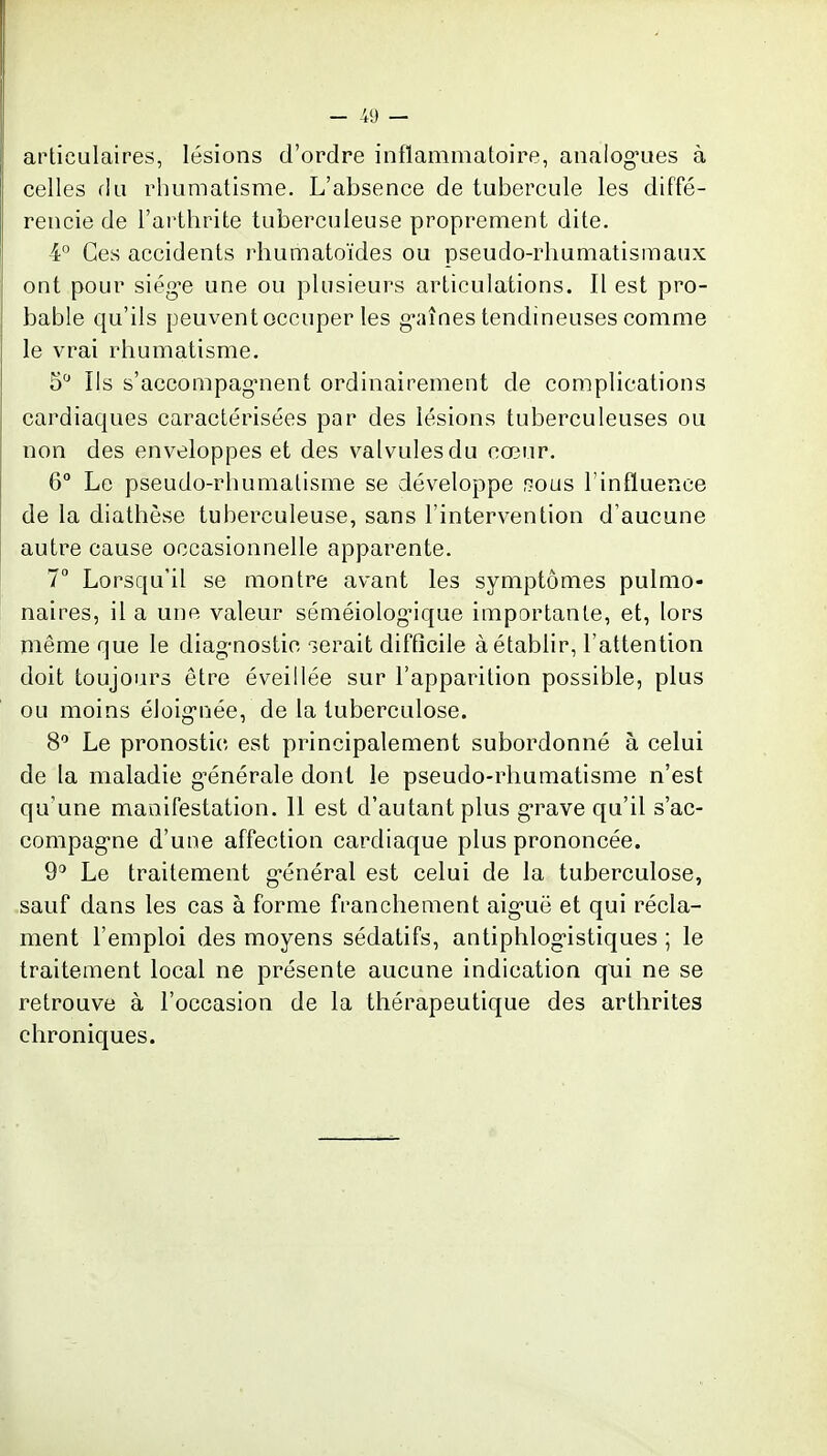 articulaires, lésions d'ordre inflammatoire, analogues à celles f!u rhumatisme. L'absence de tubercule les diffé- rencie de l'arthrite tuberculeuse proprement dite. 4° Ces accidents rhumatoïdes ou pseudo-rhumatismaux ont pour siég'e une ou plusieurs articulations. Il est pro- bable qu'ils peuvent occuper les g-aînes tendineuses comme le vrai rhumatisme. 5 Ils s'accompag-nent ordinairement de complications cardiaques caractérisées par des lésions tuberculeuses ou non des enveloppes et des valvules du cœur. 6° Le pseudo-rhumatisme se développe f^ous l'influence de la diathèse tuberculeuse, sans l'intervention d'aucune autre cause occasionnelle apparente. 7 Lorsqu'il se montre avant les symptômes pulmo- naires, il a une valeur séméiolog'ique importante, et, lors même que le diag-nostic serait difficile à établir, l'attention doit toujours être éveillée sur l'apparition possible, plus ou moins éloig-née, de la tuberculose. 8^ Le pronostic est principalement subordonné à celui de la maladie g-énérale dont le pseudo-rhumatisme n'est qu'une manifestation. Il est d'autant plus grave qu'il s'ac- compag'ne d'une affection cardiaque plus prononcée. 9^ Le traitement g-énéral est celui de la tuberculose, sauf dans les cas à forme franchement aig'uë et qui récla- ment l'emploi des moyens sédatifs, antiphlog'istiques ; le traitement local ne présente aucune indication qui ne se retrouve à l'occasion de la thérapeutique des arthrites chroniques.