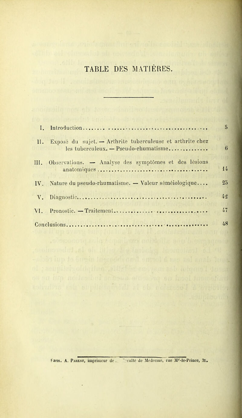 TABLE DES MATIÈRES. I. Introduction 11. Exposé du sujet. — Arthrite tuberculeuse et arthrite chez les tuberculeux. — Pseudo-rhumatisme III. Observations. — Analyse des symptômes et des lésions anatomiques IV. Nature du pseudo-rhumatisme. — Valeur séméiologique V. Diagnostic VI. Pronostic. —Traitement ■ Conclusions • • • tans, A. Pabe-nt, imprimeur de . ■lullo Jl' .Mi'drciai;, rue .M''-le-Prince, 31.