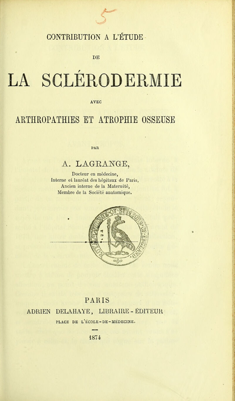 DE LA SGLÉRODERMIE AVEC ARTHROPATHIES ET ATROPHIE OSSEUSE PAR A. LAGEAKaE, Docteur en médecine, Interne eL lauréat des hôpitaux de Paris, Ancien interne de la Maternité, Membre de la Société anatomique. PARIS ADRIEN DELAHAYE, LIBRAIRE - ÉDITEUU PLACE DE l'École-DE-MÉDECINE, 1874