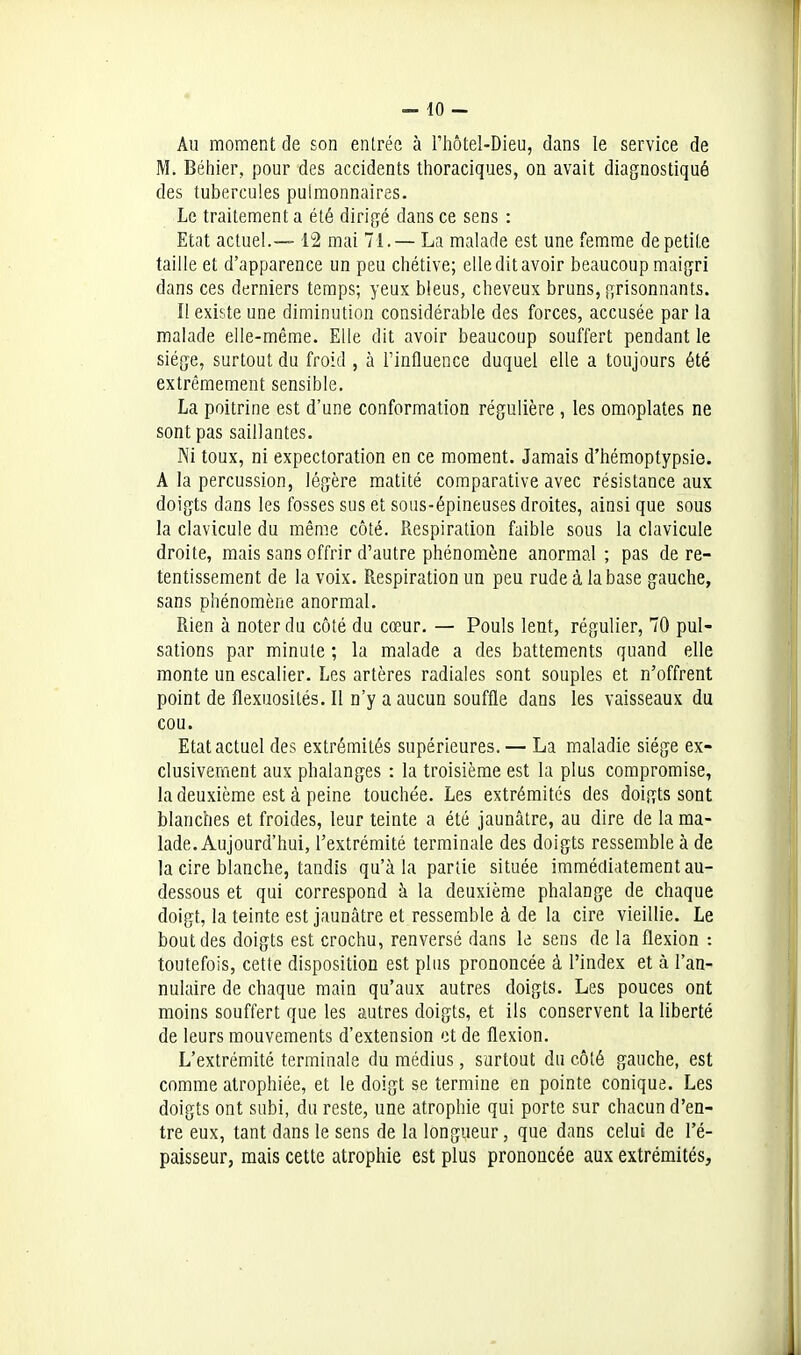 Au moment de son entrée à l'hôtel-Dieu, dans le service de M. Béhier, pour des accidents thoraciques, on avait diagnostiqué des tubercules pulmonnaires. Le traitement a été dirigé dans ce sens : Etat actue!.— 12 mai 71.— La malade est une femme de petite taille et d'apparence un peu chétive; elle dit avoir beaucoup maigri dans ces derniers temps; yeux bleus, cheveux bruns, grisonnants. Il existe une diminution considérable des forces, accusée par la malade elle-même. Elle dit avoir beaucoup souffert pendant le siège, surtout du froid , à Tintluence duquel elle a toujours été extrêmement sensible. La poitrine est d'une conformation régulière , les omoplates ne sont pas saillantes. Ni toux, ni expectoration en ce moment. Jamais d'héraoptypsie. A la percussion, légère raatité comparative avec résistance aux doigts dans les fosses sus et sous-épineuses droites, ainsi que sous la clavicule du même côté. Respiration faible sous la clavicule droite, mais sans offrir d'autre phénomène anormal ; pas de re- tentissement de la voix. Respiration un peu rude à la base gauche, sans phénomène anormal. Rien à noter du côté du cœur. — Pouls lent, régulier, 70 pul- sations par minute ; la malade a des battements quand elle monte un escalier. Les artères radiales sont souples et n'offrent point de flexuosités. Il n'y a aucun souffle dans les vaisseaux du cou. Etat actuel des extrémités supérieures. — La maladie siège ex- clusivement aux phalanges : la troisième est la plus compromise, la deuxième est à peine touchée. Les extrémités des doigts sont blanches et froides, leur teinte a été jaunâtre, au dire de la ma- lade. Aujourd'hui, l'extrémité terminale des doigts ressemble à de la cire blanche, tandis qu'à la partie située immédiatement au- dessous et qui correspond à la deuxième phalange de chaque doigt, la teinte est jaunâtre et ressemble à de la cire vieillie. Le bout des doigts est crochu, renversé dans le sens de la flexion : toutefois, cette disposition est plus prononcée à l'index et à l'an- nulaire de chaque main qu'aux autres doigts. Les pouces ont moins souffert que les autres doigts, et ils conservent la liberté de leurs mouvements d'extension ot de flexion. L'extrémité terminale du médius, surtout du côté gauche, est comme atrophiée, et le doigt se termine en pointe conique. Les doigts ont subi, du reste, une atrophie qui porte sur chacun d'en- tre eux, tant dans le sens de la longueur, que dans celui de l'é- paisseur, mais cette atrophie est plus prononcée aux extrémités.