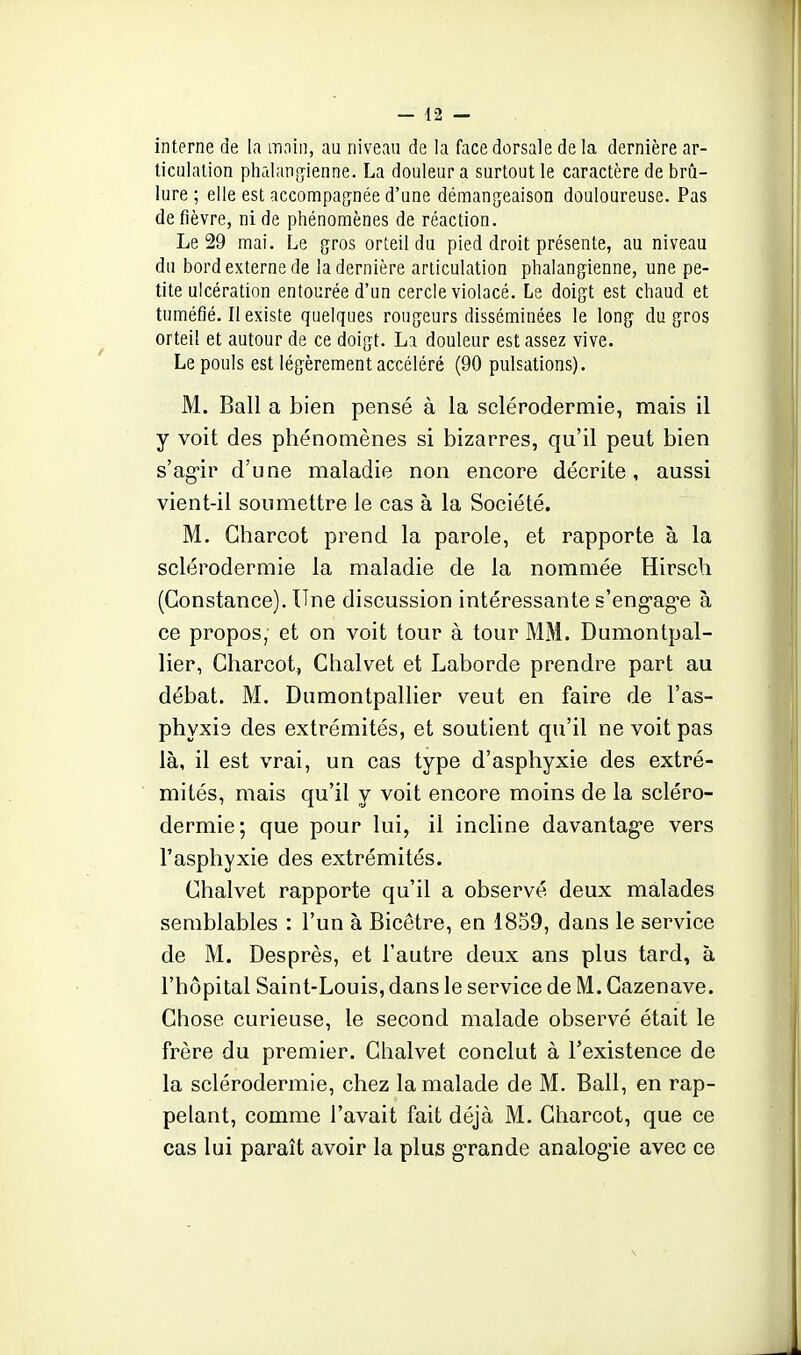 interne de la mnin, au niveau de la face dorsale de la dernière ar- ticulation phalangienne. La douleur a surtout le caractère de brû- lure ; elle est accompagnée d'une démangeaison douloureuse. Pas de fièvre, ni de phénomènes de réaction. Le 29 mai. Le gros orteil du pied droit présente, au niveau du bord externe de la dernière articulation pbalangienne, une pe- tite ulcération entourée d'un cercle violacé. Le doigt est chaud et tuméfié. II existe quelques rougeurs disséminées le long du gros orteil et autour de ce doigt. La douleur est assez vive. Le pouls est légèrement accéléré (90 pulsations). M. Bail a bien pensé à la sclérodermie, mais il y voit des phénomènes si bizarres, qu'il peut bien s'ag-ir d'une maladie non encore décrite, aussi vient-il soumettre le cas à la Société. M. Charcot prend la parole, et rapporte à la sclérodermie la maladie de la nommée Hirsch (Constance). Une discussion intéressante s'eng-ag-e à ce propos, et on voit tour à tour MM. Dumontpal- lier, Charcot, Chalvet et Laborde prendre part au débat. M. Dumontpallier veut en faire de l'as- phyxie des extrémités, et soutient qu'il ne voit pas là, il est vrai, un cas type d'asphyxie des extré- mités, mais qu'il y voit encore moins de la scléro- dermie; que pour lui, il incline davantag-e vers l'asphyxie des extrémités. Chalvet rapporte qu'il a observé deux malades semblables : l'un à Bicêtre, en 1859, dans le service de M. Desprès, et l'autre deux ans plus tard, à l'hôpital Saint-Louis, dans le service de M. Gazenave. Chose curieuse, le second malade observé était le frère du premier. Chalvet conclut à l'existence de la sclérodermie, chez la malade de M. Bail, en rap- pelant, comme l'avait fait déjà M. Charcot, que ce cas lui paraît avoir la plus grande analogue avec ce