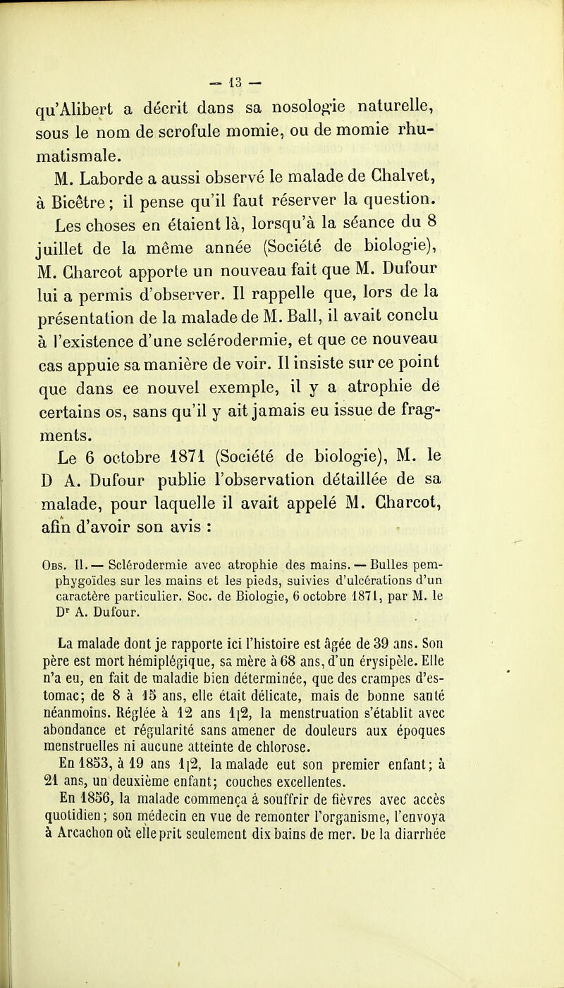 qu'Alibert a décrit dans sa nosolog-ie naturelle, sous le nom de scrofule momie, ou de momie rhu- matismale. M. Laborde a aussi observé le malade de Ghalvet, à Bicêtre ; il pense qu'il faut réserver la question. Les choses en étaient là, lorsqu'à la séance du 8 juillet de la même année (Société de biolog-ie), M. Gharcot apporte un nouveau fait que M. Dufour lui a permis d'observer. Il rappelle que, lors de la présentation de la malade de M. Bail, il avait conclu à l'existence d'une sclérodermie, et que ce nouveau cas appuie sa manière de voir. Il insiste sur ce point que dans ce nouvel exemple, il y a atrophie de certains os, sans qu'il y ait jamais eu issue de frag- ments. Le 6 octobre 1871 (Société de biolog-ie), M. le D A. Dufour publie l'observation détaillée de sa malade, pour laquelle il avait appelé M. Gharcot, afin d'avoir son avis : Obs. II.— Sclérodermie avec atrophie des mains. — Bulles pem- phygoïdes sur les mains et les pieds, suivies d'ulcérations d'un caractère particulier. Soc. de Biologie, 6 octobre 1871, par M. le D'' A. Dufour. La malade dont je rapporte ici l'histoire est âgée de 39 ans. Son père est mort hémiplégique, sa mère à 68 ans, d'un érysipèle. Elle n'a eu, en fait de maladie bien déterminée, que des crampes d'es- tomac; de 8 à 15 ans, elle était délicate, mais de bonne santé néanmoins. Réglée à 12 ans la menstruation s'établit avec abondance et régularité sans amener de douleurs aux époques menstruelles ni aucune atteinte de chlorose. En 1853, à 19 ans l\% la malade eut son premier enfant; à 21 ans, un deuxième enfant; couches excellentes. En 1856, la malade commença à souffrir de fièvres avec accès quotidien; son niédecin en vue de remonter l'organisme, l'envoya à Arcachon où elle prit seulement dix bains de mer. De la diarrhée