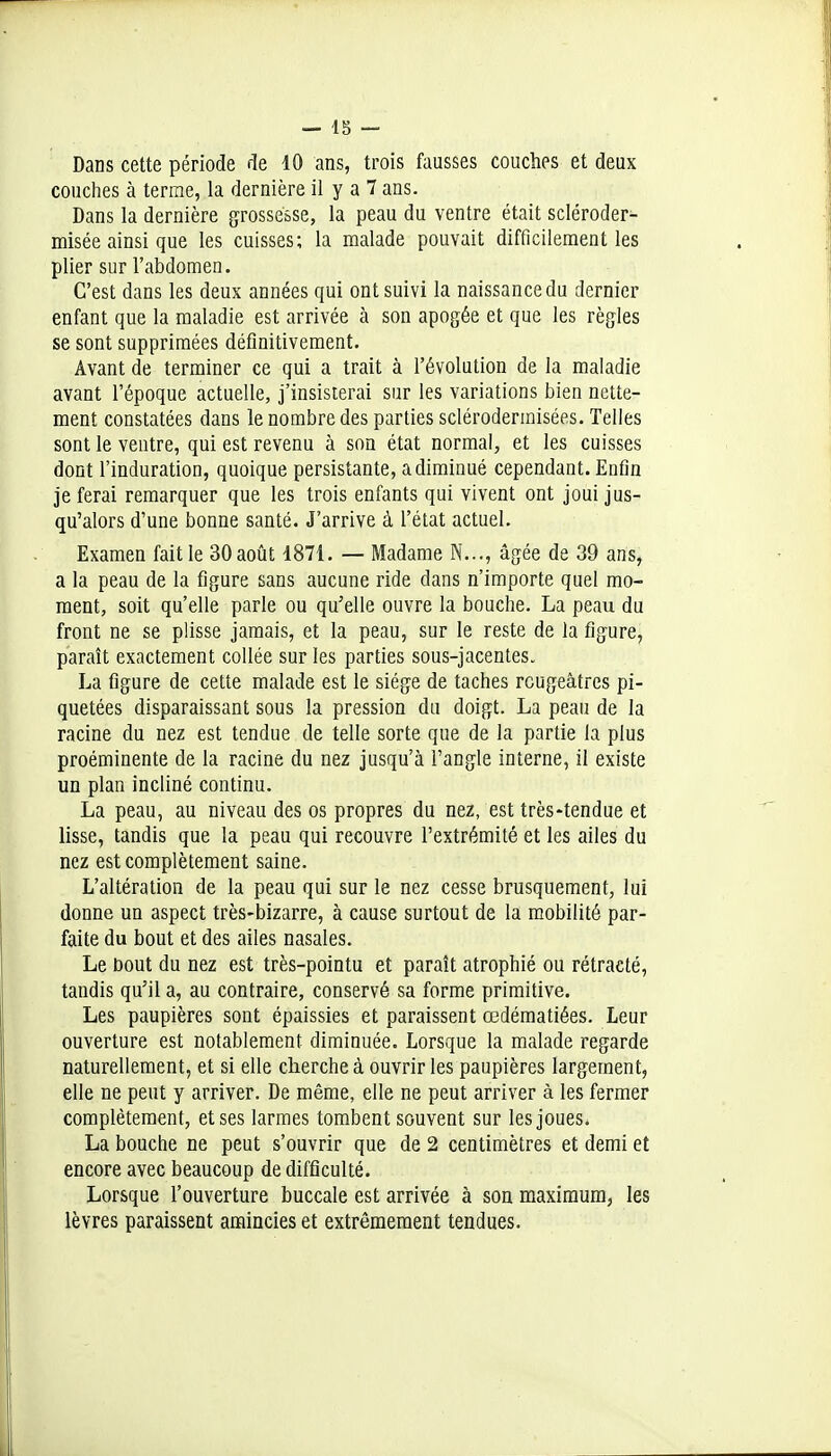 _ Ig __ Dans cette période de 10 ans, trois fausses couches et deux couches à terme, la dernière il y a 7 ans. Dans la dernière grossesse, la peau du ventre était scléroder- misée ainsi que les cuisses; la malade pouvait difficilement les plier sur l'abdomen. C'est dans les deux années qui ont suivi la naissance du dernier enfant que la maladie est arrivée à son apogée et que les règles se sont supprimées définitivement. Avant de terminer ce qui a trait à l'évolution de la maladie avant l'époque actuelle, j'insisterai sur les variations bien nette- ment constatées dans le nombre des parties sclérodermisées. Telles sont le ventre, qui est revenu à son état normal, et les cuisses dont l'induration, quoique persistante, a diminué cependant. Enfin je ferai remarquer que les trois enfants qui vivent ont joui jus- qu'alors d'une bonne santé. J'arrive à l'état actuel. Examen fait le 30 août 4871. — Madame N..., âgée de 39 ans, a la peau de la figure sans aucune ride dans n'importe quel mo- ment, soit qu'elle parle ou qu'elle ouvre la bouche. La peau du front ne se plisse jamais, et la peau, sur le reste de la figure, paraît exactement collée sur les parties sous-jacentes. La figure de cette malade est le siège de taches rcugeâtres pi- quetées disparaissant sous la pression du doigt. La peau de la racine du nez est tendue de telle sorte que de la partie la plus proéminente de la racine du nez jusqu'à l'angle interne, il existe un plan incliné continu. La peau, au niveau des os propres du nez, est très-tendue et lisse, tandis que la peau qui recouvre l'extrémité et les ailes du nez est complètement saine. L'altération de la peau qui sur le nez cesse brusquement, lui donne un aspect très-bizarre, à cause surtout de la mobilité par- faite du bout et des ailes nasales. Le Dont du nez est très-pointu et paraît atrophié ou rétracté, tandis qu'il a, au contraire, conservé sa forme primitive. Les paupières sont épaissies et paraissent œdéraatiées. Leur ouverture est notablement diminuée. Lorsque la malade regarde naturellement, et si elle cherche à ouvrir les paupières largement, elle ne peut y arriver. De même, elle ne peut arriver à les fermer complètement, et ses larmes tombent souvent sur les joues. La bouche ne peut s'ouvrir que de 2 centimètres et demi et encore avec beaucoup de difficulté. Lorsque l'ouverture buccale est arrivée à son maximum, les lèvres paraissent amincies et extrêmement tendues.