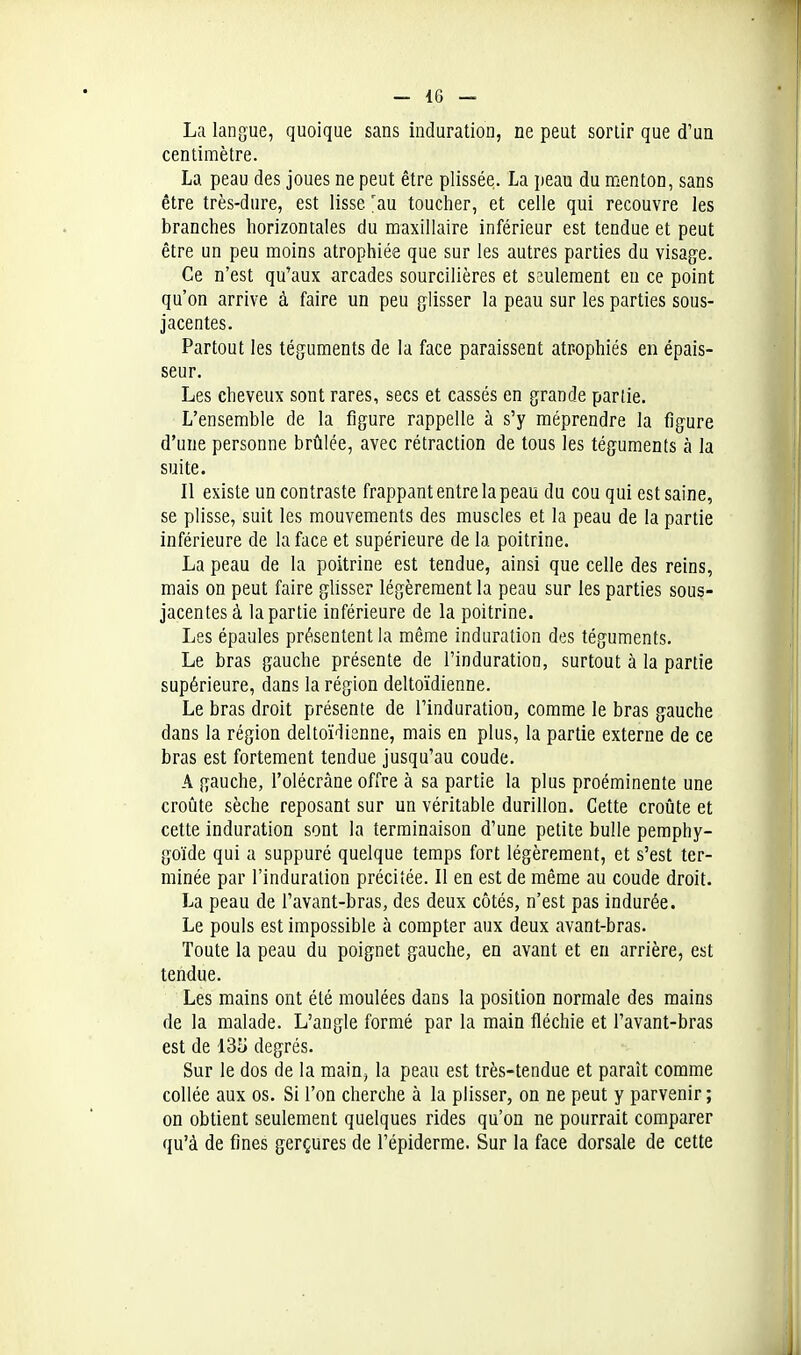 La langue, quoique sans induration, ne peut sortir que d'un centimètre. La peau des joues ne peut être plissée. La peau du menton, sans être très-dure, est lisse 'au toucher, et celle qui recouvre les branches horizontales du maxillaire inférieur est tendue et peut être un peu moins atrophiée que sur les autres parties du visage. Ce n'est qu'aux arcades sourcilières et seulement eu ce point qu'on arrive à faire un peu glisser la peau sur les parties sous- jacentes. Partout les téguments de la face paraissent atrophiés en épais- seur. Les cheveux sont rares, secs et cassés en grande parlie. L'ensemble de la figure rappelle à s'y méprendre la figure d'une personne brûlée, avec rétraction de tous les téguments à la suite. Il existe un contraste frappant entre la peau du cou qui est saine, se plisse, suit les mouvements des muscles et la peau de la partie inférieure de la face et supérieure de la poitrine. La peau de la poitrine est tendue, ainsi que celle des reins, mais on peut faire glisser légèrement la peau sur les parties sous- jacentes à la partie inférieure de la poitrine. Les épaules présentent la même induration des téguments. Le bras gauche présente de l'induration, surtout à la partie supérieure, dans la région deltoïdienne. Le bras droit présente de l'induration, comme le bras gauche dans la région deltoïdienne, mais en plus, la partie externe de ce bras est fortement tendue jusqu'au coude. A gauche, l'olécràne offre à sa partie la plus proéminente une croûte sèche reposant sur un véritable durillon. Cette croûte et cette induration sont la terminaison d'une petite bulle pemphy- goïde qui a suppuré quelque temps fort légèrement, et s'est ter- minée par l'induration précitée. Il en est de même au coude droit. La peau de l'avant-bras, des deux côtés, n'est pas indurée. Le pouls est impossible à compter aux deux avant-bras. Toute la peau du poignet gauche, en avant et en arrière, est tendue. Les mains ont été moulées dans la position normale des mains de la malade. L'angle formé par la main fléchie et l'avant-bras est de l3fJ degrés. Sur le dos de la main, la peau est très-tendue et paraît comme collée aux os. Si l'on cherche à la plisser, on ne peut y parvenir; on obtient seulement quelques rides qu'on ne pourrait comparer qu'à de fines gerçures de l'épiderme. Sur la face dorsale de cette