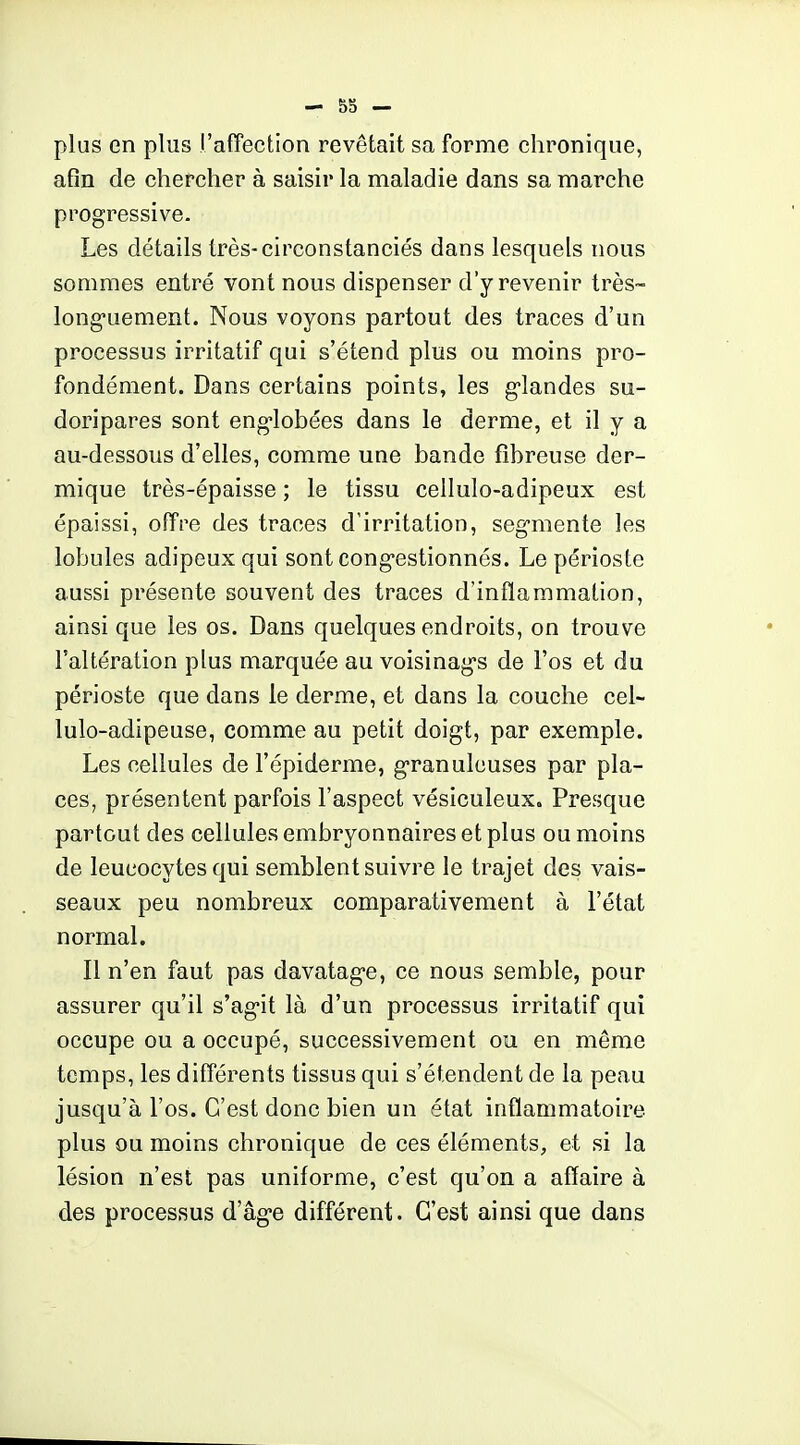 plus en plus l'affection revêtait sa forme chronique, afin de chercher à saisir la maladie dans sa marche progressive. Les détails très-circonstanciés dans lesquels nous sommes entré vont nous dispenser d'y revenir très- long-uement. Nous voyons partout des traces d'un processus irritatif qui s'étend plus ou moins pro- fondément. Dans certains points, les g-landes su- doripares sont eng-lobées dans le derme, et il y a au-dessous d'elles, comme une bande fibreuse der- mique très-épaisse ; le tissu ceilulo-adipeux est épaissi, offre des traces d'irritation, segmente les lobules adipeux qui sont congestionnés. Le périoste aussi présente souvent des traces d'inflammation, ainsi que les os. Dans quelques endroits, on trouve l'altération plus marquée au voisinags de l'os et du périoste que dans le derme, et dans la couche cel- lulo-adipeuse, comme au petit doigt, par exemple. Les cellules de l'épiderme, granuleuses par pla- ces, présentent parfois l'aspect vésiculeux. Presque partout des cellules embryonnaires et plus ou moins de leucocytes qui semblent suivre le trajet des vais- seaux peu nombreux comparativement à l'état normal. Il n'en faut pas davatage, ce nous semble, pour assurer qu'il s'agit là d'un processus irritatif qui occupe ou a occupé, successivement ou en même temps, les différents tissus qui s'étendent de la peau jusqu'à l'os. C'est donc bien un état inflammatoire plus ou moins chronique de ces éléments, et si la lésion n'est pas uniforme, c'est qu'on a affaire à des processus d'âge différent. C'est ainsi que dans