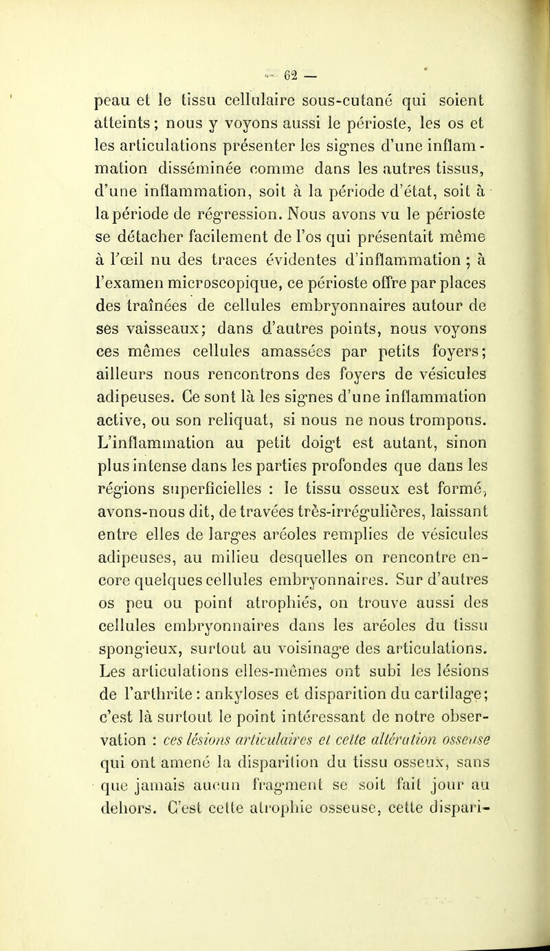 peau et le tissu cellulaire sous-cutané qui soient atteints ; nous y voyons aussi le périoste, les os et les articulations présenter les signes d'une inflam - mation disséminée comme dans les autres tissus, d'une inflammation, soit à la période d'état, soit à la période de rég-ression. Nous avons vu le périoste se détacher facilement de l'os qui présentait même à Fœil nu des traces évidentes d'inflammation ; à l'examen microscopique, ce périoste ofTre par places des traînées de cellules embryonnaires autour de ses vaisseaux; dans d'autres points, nous voyons ces mêmes cellules amassées par petits foyers; ailleurs nous rencontrons des foyers de vésicules adipeuses. Ce sont là les sig-nes d'une inflammation active, ou son reliquat, si nous ne nous trompons. L'inflammation au petit doig-t est autant, sinon plus intense dans les parties profondes que dans les régions superficielles : le tissu osseux est formé, avons-nous dit, de travées très-irrég-ulières, laissant entre elles de larges aréoles remplies de vésicules adipeuses, au milieu desquelles on rencontre en- core quelques cellules embryonnaires. Sur d'autres os peu ou point atrophiés, on trouve aussi des cellules embryonnaires dans les aréoles du tissu spongieux, surtout au voisinage des articulations. Les articulations elles-mêmes ont subi les lésions de l'arthrite : ankyloses et disparition du cartilage; c'est là surtout le point intéressant de notre obser- vation : ces lésions articulaires et cette altération osseuse qui ont amené la disparition du tissu osseux, sans que jamais aucun fragment se soit fait jour au dehors. C'est celte atrophie osseuse, cette dispari-