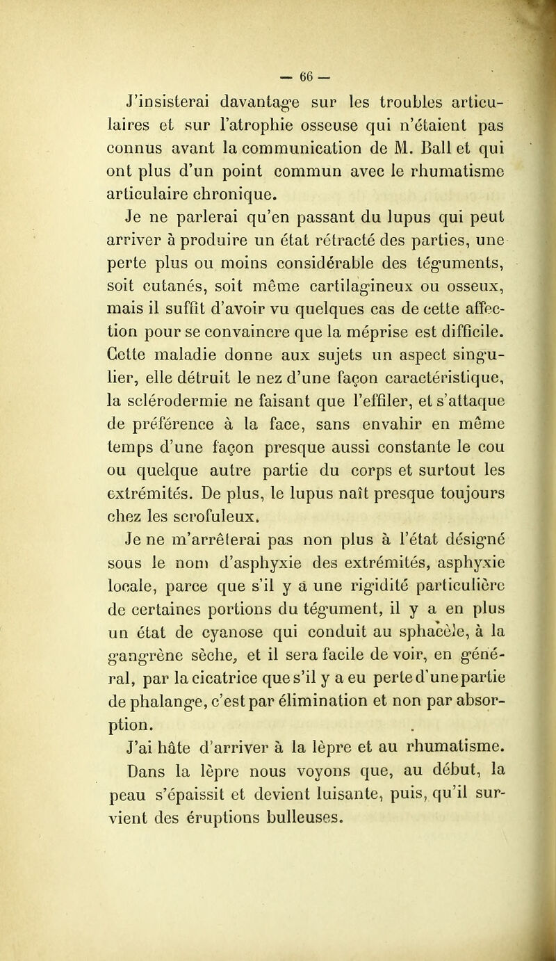 J'insisterai davantag-e sur les troubles articu- laires et sur l'atrophie osseuse qui n'étaient pas connus avant la communication de M. Bail et qui ont plus d'un point commun avec le rhumatisme articulaire chronique. Je ne parlerai qu'en passant du lupus qui peut arriver à produire un état rétracté des parties, une perte plus ou moins considérable des tég-uments, soit cutanés, soit même cartilag-ineux ou osseux, mais il suffît d'avoir vu quelques cas de cette affec- tion pour se convaincre que la méprise est difficile. Cette maladie donne aux sujets un aspect singu- lier, elle détruit le nez d'une façon caractéristique, la sclérodermie ne faisant que l'effiler, et s'attaque de préférence à la face, sans envahir en même temps d'une façon presque aussi constante le cou ou quelque autre partie du corps et surtout les extrémités. De plus, le lupus naît presque toujours chez les scrofuleux. Je ne m'arrêterai pas non plus à l'état désig'né sous le non» d'asphyxie des extrémités, asphyxie locale, parce que s'il y a une rig^idité particulière de certaines portions du tég'ument, il y a en plus un état de cyanose qui conduit au sphacèle, à la g-angrène sèche^ et il sera facile de voir, en g-éné- ral, par la cicatrice que s'il y a eu perte d'unepartie de phalang-e, c'est par élimination et non par absor- ption. J'ai hâte d'arriver à la lèpre et au rhumatisme. Dans la lèpre nous voyons que, au début, la peau s'épaissit et devient luisante, puis, qu'il sur- vient des éruptions huileuses.