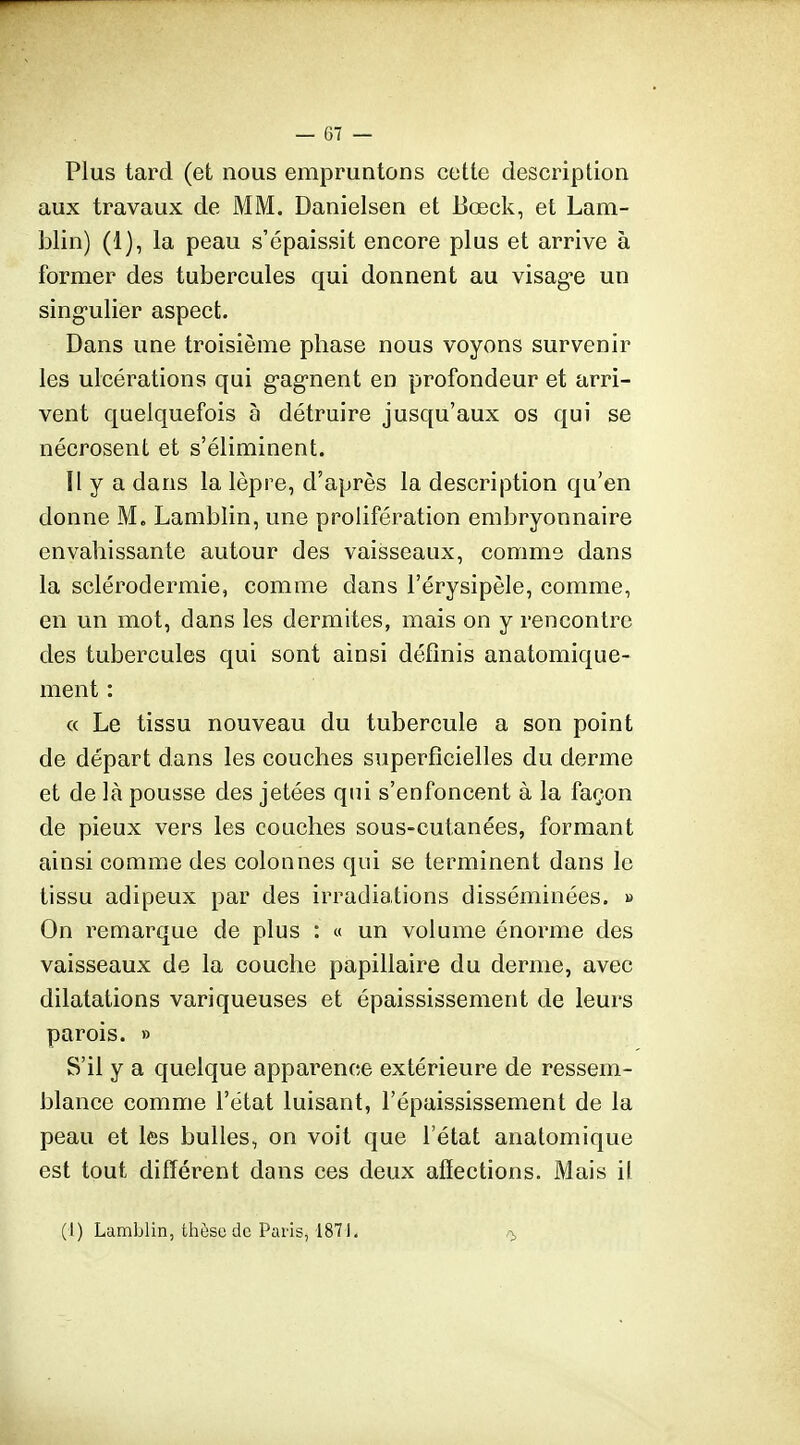 Plus tard (et nous empruntons cette description aux travaux de MM. Danielsen et 13œck, et Lam- blin) (1), la peau s'épaissit encore plus et arrive à former des tubercules qui donnent au visag-e un sing-ulier aspect. Dans une troisième phase nous voyons survenir les ulcérations qui g-agnent en profondeur et arri- vent quelquefois à détruire jusqu'aux os qui se nécrosent et s'éliminent. Il y a dans la lèpre, d'après la description qu'en donne M. Lamblin, une prolifération embryonnaire envahissante autour des vaisseaux, comme dans la sclérodermie, comme dans l'érysipèle, comme, en un mot, dans les dermites, mais on y rencontre des tubercules qui sont ainsi définis anatomique- ment : « Le tissu nouveau du tubercule a son point de départ dans les couches superficielles du derme et de là pousse des jetées qui s'enfoncent à la façon de pieux vers les couches sous-cutanées, formant ainsi comme des colonnes qui se terminent dans le tissu adipeux par des irradiations disséminées. » On remarque de plus : « un volume énorme des vaisseaux de la couche papillaire du derme, avec dilatations variqueuses et épaississement de leurs parois. » S'il y a quelque apparence extérieure de ressem- blance comme l'état luisant, l'épaississement de la peau et les bulles, on voit que l'état analomique est tout différent dans ces deux afîections. Mais il (1) Lamblin, thèse de Paris, 1871. 0.