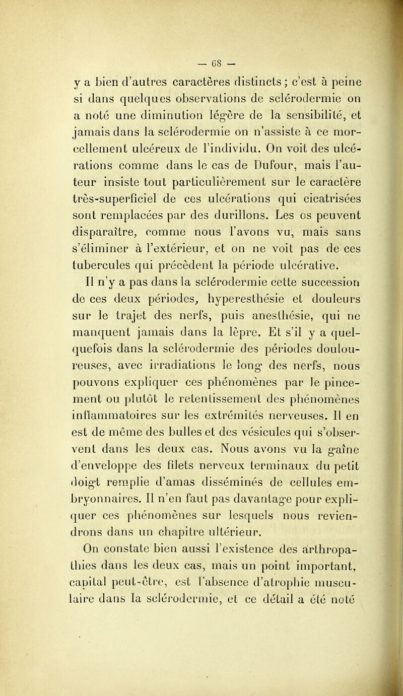 y a bien d'autres caractères distincts ; c'est à peine si dans quelques observations de sclérodermie on a noté une diminution lég-ère de la sensibilité, et jamais dans la sclérodermie on n'assiste à ce mor- cellement ulcéreux de l'individu. On voit des ulcé- rations comme dans le cas de Dufour, mais l'au- teur insiste tout particulièrement sur le caractère très-superficiel de ces ulcérations qui cicatrisées sont remplacées par des durillons. Les os peuvent disparaître, comme nous l'avons vu, mais sans s'éliminer à l'extérieur, et on ne voit pas de ces tubercules qui précèdent la période ulcérative. Il n'y a pas dans la sclérodermie cette succession de ces deux périodes, hyperesthésie et douleurs sur le trajet des nerfs, puis anestliésie, qui ne manquent jamais dans la lèpre. Et s'il y a quel- quefois dans la sclérodermie des périodes doulou- reuses, avec irradiations le long* des nerfs, nous pouvons expliquer ces phénomènes par le pince- ment ou plutôt le retentissement des phénomènes inflammatoires sur les extrémités nerveuses. 11 en est de môme des bulles et des vésicules qui s'obser- vent dans les deux cas. Nous avons vu la g-aîne d'enveloppe des filets nerveux terminaux du petit doig-t remplie d'amas disséminés de cellules em- bryonnaires. Il n'en faut pas davantag-e pour expli- quer ces phénomènes sur lesquels nous revien- drons dans un chapitre ultérieur. On constate bien aussi l'existence des ârthropa- thies dans les deux cas, mais un point important, capital peut-être, est l'absence d'atropliie muscu- laire dans la sclérodermie, et ce détail a été noté