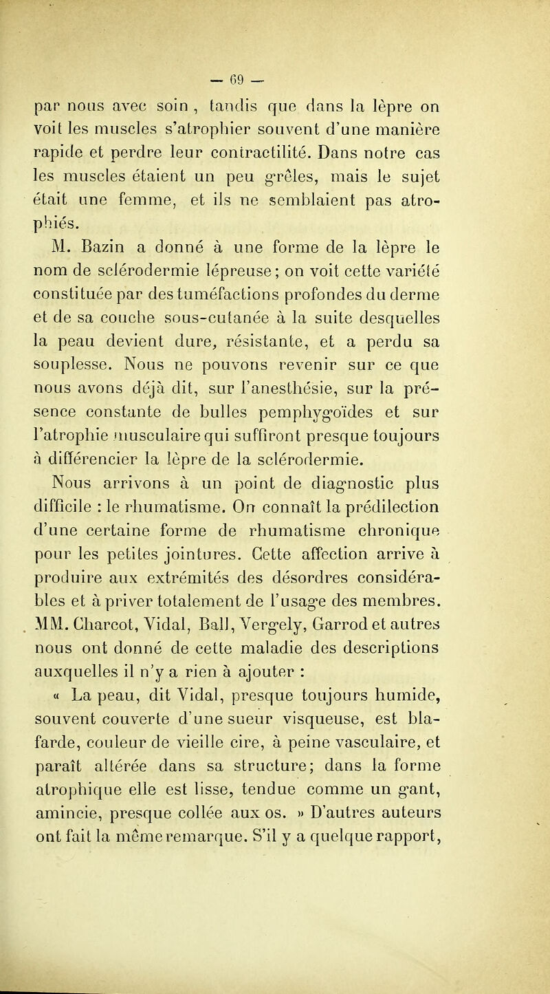 par nous avec soin , tandis que dans la lèpre on voit les muscles s'atrophier souvent d'une manière rapide et perdre leur contractilité. Dans notre cas les muscles étaient un peu g-rêles, mais le sujet était une femme, et ils ne semblaient pas atro- phiés. M. Bazin a donné à une forme de la lèpre le nom de sclérodermie lépreuse; on voit cette variété constituée par des tuméfactions profondes du derme et de sa couche sous-cutanée à la suite desquelles la peau devient dure, résistante, et a perdu sa souplesse. Nous ne pouvons revenir sur ce que nous avons déjà dit, sur l'anesthésie, sur la pré- sence constante de bulles pemphyg-oïdes et sur l'atrophie musculaire qui suffiront presque toujours à différencier la lèpre de la sclérodermie. Nous arrivons à un point de diag'nostic plus difficile : le rhumatisme. On connaît la prédilection d'une certaine forme de rhumatisme chronique pour les petites jointures. Cette affection arrive à produire aux extrémités des désordres considéra- bles et à priver totalement de l'usag-e des membres. MM. Charcot, Vidal, Bail, Verg-ely, Garrod et autres nous ont donné de cette maladie des descriptions auxquelles il n'y a rien à ajouter : « La peau, dit Vidal, presque toujours humide, souvent couverte d'une sueur visqueuse, est bla- farde, couleur de vieille cire, à peine vasculaire, et paraît altérée dans sa structure; dans la forme atrophique elle est lisse, tendue comme un g-ant, amincie, presque collée aux os. » D'autres auteurs ont fait la même remarque. S'il y a quelque rapport,