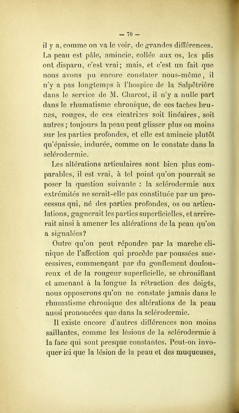 il y a, comme on va le voir, de grandes différences. La peau est pâle, amincie, collée aux os, les plis ont disparu, c'est vrai; mais, et c'est un fait que nous avons pu encore constater nous-même, il n'y a pas long'temps à l'hospice de la Salpêtrière dans le service de M. Charcot, il n'y a nulle part dans le rhumatisme chronique, de ces taches bru- nes, roug-es, de ces cicatri3es soit linéaires, soit autres ; toujours la peau peut g'iisser plus ou moins sur les parties profondes, et elle est amincie plutôt qu'épaissie, indurée, comme on le constate dans la sclérodermie. Les altérations articulaires sont bien plus com- parables, il est vrai, à tel point qu'on pourrait se poser la question suivante : la sclérodermie aux extrémités ne serait-elle pas constituée par un pro- cessus qui, né des parties profondes, os ou articu- lations, g'ag'nerait les parties superficielles, et arrive- rait ainsi à amener les allérations de la peau qu'on a signalées? Outre qu'on peut répondre par la marche cli- nique de l'affection qui procède par poussées suc- cessives, commençant par du g-onfiement doulou- reux et de la roug-eur superficielle, se chronifiant et amenant à la long-ue la rétraction des doig-ts, nous opposerons qu'on ne constate jamais dans le rhumatisme chronique des altérations de la peau aussi prononcées que dans la sclérodermie. Il existe encore d'autres différences non moins saillantes, comme les lésions de la sclérodermie à la face qui sont presque constantes. Peut-on invo- quer ici que la lésion de la peau et des muqueuses,