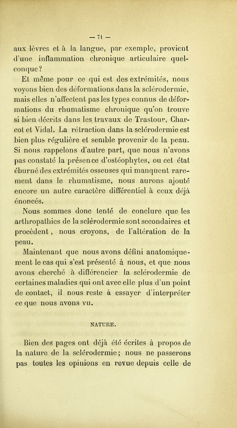 aux lèvres et à la lang-ue, par exemple, provient d'une inflammation chronique articulaire quel- conque? Et même pour ce qui est des extrémités, nous voyons bien des déformations dans la sclérodermie, mais elles n'affectent pas les types connus de défor- mations du rhumatisme chronique qu'on trouve si bien décrits dans les travaux de Trastour, Ghar- cot et Vidal. La rétraction dans la sclérodermie est bien plus rég-ulière et semble provenir de la peau. Si nous rappelons d'autre part, que nous n'avons pas constaté la présence d'ostéophytes, ou cet état éburné des extrémités osseuses qui manquent rare- ment dans le rhumatisme, nous aurons ajouté encore un autre caractère différentiel à ceux déjà énoncés. Nous sommes donc tenté de conclure que les arthropathies de la sclérodermie sont secondaires et procèdent , nous croyons, de l'altération de la peau. Maintenant que nous avons défini anatomique- ment le cas qui s'est présenté à nous, et que nous avons cherché à différencier la sclérodermie de certaines maladies qui ont avec elle plus d'un point de contact, il nous reste à essayer d'interpréter ce que nous avons vu. NATURE. Bien des pag-es ont déjà été écrites à propos de la nature de la sclérodermie ; nous ne passerons pas toutes les opinions en revue depuis celle de