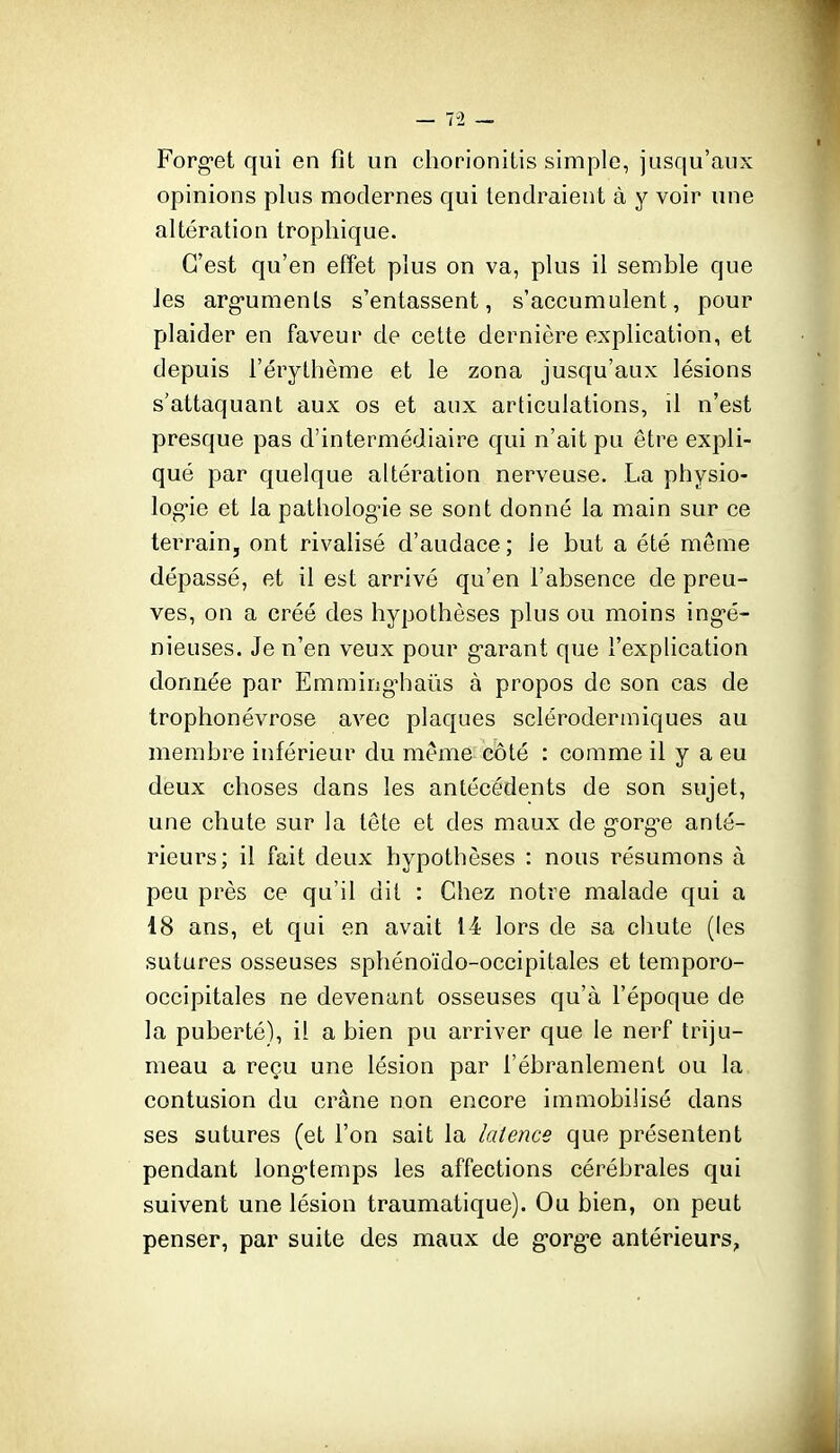 Forg-et qui en fit un chorionilis simple, jusqu'aux opinions plus modernes qui tendraient à y voir une altération trophique. C'est qu'en efîet plus on va, plus il semble que les arg-uments s'entassent, s'accumulent, pour plaider en faveur de cette dernière explication, et depuis l'érythème et le zona jusqu'aux lésions s'attaquant aux os et aux articulations, il n'est presque pas d'intermédiaire qui n'ait pu être expli- qué par quelque altération nerveuse. La physio- log-ie et la pathologie se sont donné la main sur ce terrain, ont rivalisé d'audace; le but a été même dépassé, et il est arrivé qu'en l'absence de preu- ves, on a créé des hypothèses plus ou moins ing-é- nieuses. Je n'en veux pour g-arant que l'explication donnée par Emming'haûs à propos de son cas de trophonévrose avec plaques sclérodermiques au membre inférieur du même côté : comme il y a eu deux choses dans les antécédents de son sujet, une chute sur la tete et des maux de gorgée anté- rieurs; il fait deux hypothèses : nous résumons à peu près ce qu'il dit : Chez notre malade qui a 18 ans, et qui en avait 14 lors de sa chute (les sutures osseuses sphénoïdo-occipitales et temporo- occipitales ne devenant osseuses qu'à l'époque de la puberté), il a bien pu arriver que le nerf triju- meau a reçu une lésion par l'ébranlement ou la. contusion du crâne non encore immobilisé dans ses sutures (et l'on sait la latence que présentent pendant longtemps les affections cérébrales qui suivent une lésion traumatique). Ou bien, on peut penser, par suite des maux de gorge antérieurs,