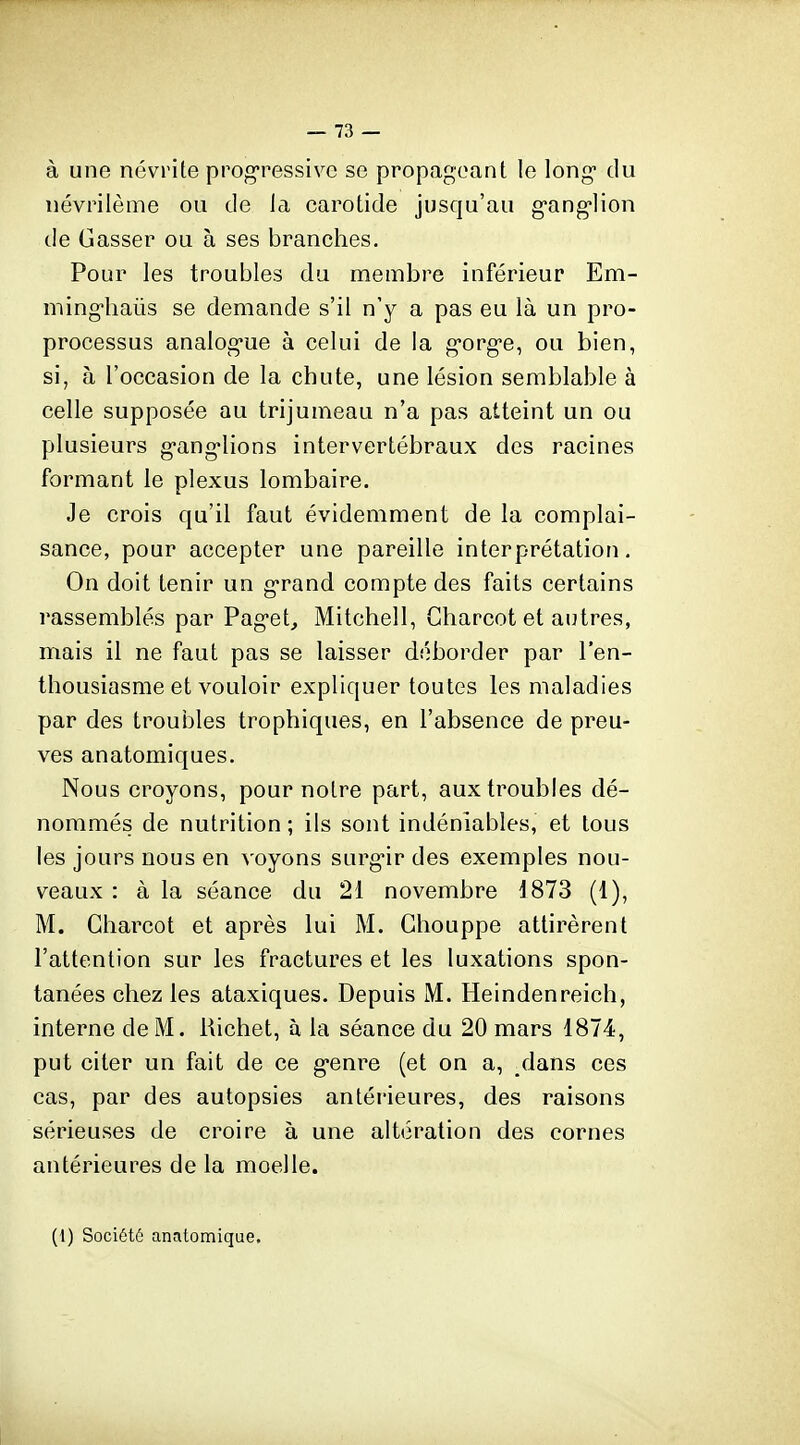 à une névrite prog-ressivc se propageant le long* du névrilème ou de la earotide jusqu'au g-ang-lion de Gasser ou à ses branches. Pour les troubles du membre inférieur Em- ming-haiis se demande s'il n'y a pas eu là un pro- processus analog-ue à celui de la g-org-e, ou bien, si, à l'occasion de la chute, une lésion semblable à celle supposée au trijumeau n'a pas atteint un ou plusieurs g-ang'lions intervertébraux des racines formant le plexus lombaire. Je crois qu'il faut évidemment de la complai- sance, pour accepter une pareille interprétation. On doit tenir un g-rand compte des faits certains rassemblés par Pag-et, Mitchell, Gharcot et autres, mais il ne faut pas se laisser déborder par l'en- thousiasme et vouloir expliquer toutes les maladies par des troubles trophiques, en l'absence de preu- ves anatomiques. Nous croyons, pour notre part, aux troubles dé- nommés de nutrition ; ils sont indéniables, et tous les jours nous en voyons surg-ir des exemples nou- veaux : à la séance du 21 novembre 1873 (1), M. Gharcot et après lui M. Ghouppe attirèrent l'attention sur les fractures et les luxations spon- tanées chez les ataxiques. Depuis M. Heindenreich, interne de M. Richet, à la séance du 20 mars 1874, put citer un fait de ce g-enre (et on a, ^lans ces cas, par des autopsies antérieures, des raisons sérieuses de croire à une altération des cornes antérieures de la moelle. (1) Société anatomique.