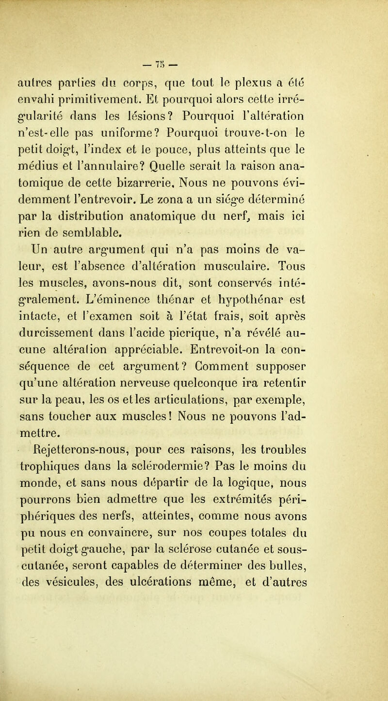 — — autres parties du corps, que tout le plexus a été envahi primitivement. Et pourquoi alors cette irré- g-ularité dans les lésions? Pourquoi l'altération n'est-elle pas uniforme? Pourquoi trouve-t-on le petit doig-t, l'index et le pouce, plus atteints que le médius et l'annulaire? Quelle serait la raison ana- toraique de cette bizarrerie. Nous ne pouvons évi- demment l'entrevoir. Le zona a un siég-e déterminé par la distribution anatomique du nerf^ mais ici rien de semblable. Un autre arg-ument qui n'a pas moins de va- leur, est l'absence d'altération musculaire. Tous les muscles, avons-nous dit, sont conservés inté- g*ralement. L'éminence thénar et hypotliénar est intacte, et l'examen soit à l'état frais, soit après durcissement dans l'acide picrique, n'a révélé au- cune altérai ion appréciable. Entrevoit-on la con- séquence de cet arg-ument? Comment supposer qu'une altération nerveuse quelconque ira retentir sur la peau, les os et les articulations, par exemple, sans toucher aux muscles ! Nous ne pouvons l'ad- mettre. Rejetterons-nous, pour ces raisons, les troubles trophiques dans la sclérodermie? Pas le moins du monde, et sans nous départir de la log-ique, nous pourrons bien admettre que les extrémités péri- phériques des nerfs, atteintes, comme nous avons pu nous en convaincre, sur nos coupes totales du petit doigt g-auche, par la sclérose cutanée et sous- cutanée, seront capables de déterminer des bulles, des vésicules, des ulcérations même, et d'autres