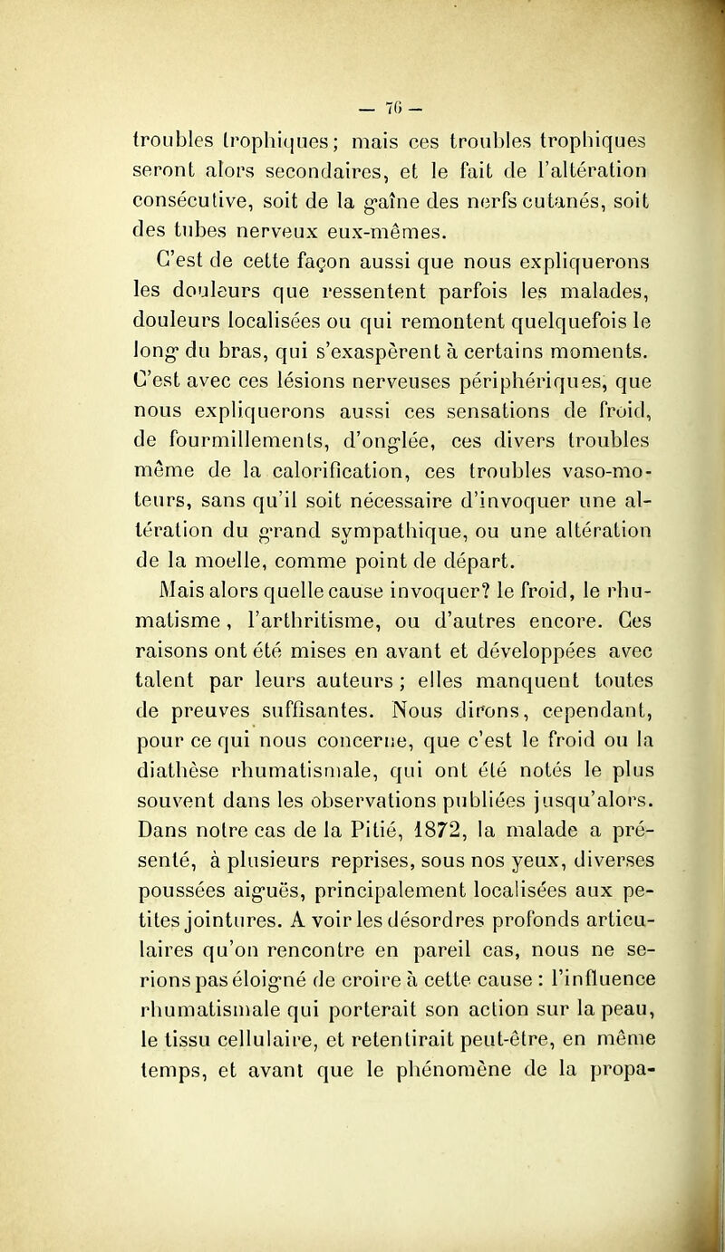 — 70- troLibles trophit]ues ; mais ces troubles trophiques seront alors secondaires, et le fait de l'altération consécutive, soit de la g-aîne des nerfs cutanés, soit des tubes nerveux eux-mêmes. C'est de cette façon aussi que nous expliquerons les douleurs que ressentent parfois les malades, douleurs localisées ou qui remontent quelquefois le long du bras, qui s'exaspèrent à certains moments. C'est avec ces lésions nerveuses périphériques, que nous expliquerons aussi ces sensations de froid, de fourmillements, d'ong-lée, ces divers troubles môme de la calorification, ces troubles vaso-mo- teurs, sans qu'il soit nécessaire d'invoquer une al- tération du gTand sympathique, ou une altération de la moelle, comme point de départ. Mais alors quelle cause invoquer? le froid, le rhu- matisme , l'arthritisme, ou d'autres encore. Ces raisons ont été mises en avant et développées avec talent par leurs auteurs ; elles manquent toutes de preuves suffisantes. Nous dirons, cependant, pour ce qui nous concerne, que c'est le froid ou la diathèse rhumatismale, qui ont été notés le plus souvent dans les observations publiées jusqu'alors. Dans notre cas de la Pitié, 1872, la malade a pré- senté, à plusieurs reprises, sous nos yeux, diverses poussées aig*uës, principalement localisées aux pe- tites jointures. A voir les désordres profonds articu- laires qu'on rencontre en pareil cas, nous ne se- rions pas éloig-né de croire à cette cause : l'influence rhumatismale qui porterait son action sur la peau, le tissu cellulaire, et retentirait peut-être, en môme temps, et avant que le phénomène de la propa-