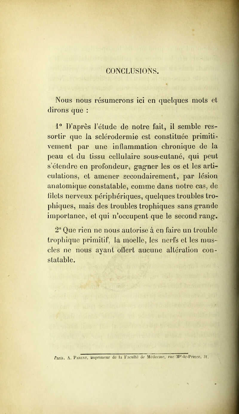 CONCLUSIONS. Nous nous résumerons ici en quelques mots et dirons que : 1° D'après l'élude de notre fait, il semble res- sortir que la sclérodermie est constituée primiti- vement par une inflammation chronique de la peau et du tissu cellulaire sous-cutané, qui peut s'étendre en profondeur, g-ag-ner les os et les arti- culations, et amener secondairement, par lésion anatomique constatable, comme dans notre cas, de filets nerveux périphériques, quelques troubles tro- phiques, mais des troubles trophiques sans g-rande importance, et qui n'occupent que le second rang*. 2° Que rien ne nous autorise à en faire un trouble trophique primitif, la moelle, les nerfs et les mus- cles ne nous ayant offert aucune altération con- statable. Paris. A. Pauent, inipnineur tle l.i l'atiiltL' do MOili:riiP\ nu- .VK-lc-l'riniT, 31.