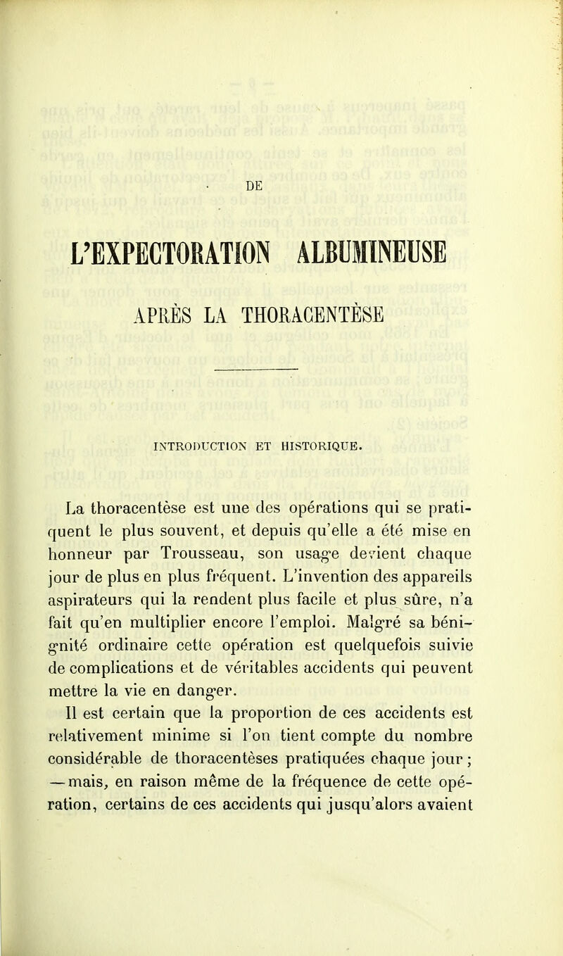 L'EXPECTORATION ALBUMINEUSE APRÈS LA THORACENTÈSB INTRODUCTION ET HISTORIQUE. La thoracentèse est une des opérations qui se prati- quent le plus souvent, et depuis qu'elle a été mise en honneur par Trousseau, son usag-e devient chaque jour de plus en plus fréquent. L'invention des appareils aspirateurs qui la rendent plus facile et plus sûre, n'a fait qu'en multiplier encore l'emploi. Maîg'ré sa béni- g'nité ordinaire cette opération est quelquefois suivie de complications et de véritables accidents qui peuvent mettre la vie en dang-er. Il est certain que la proportion de ces accidents est relativement minime si l'on tient compte du nombre considérable de thoracentèses pratiquées chaque jour ; — mais^ en raison même de la fréquence de cette opé- ration, certains de ces accidents qui jusqu'alors avaient