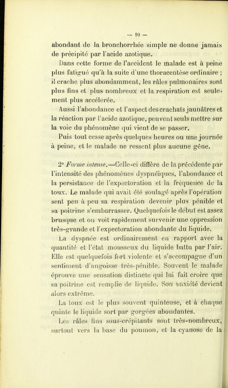 — 10 - abondant de la bronchorrhée simple ne donne jamais de précipité par l'acide azotique. Dans cette forme de l'accident le malade est à peine plus fatigué qu'à la suite d'une thoracentèse ordinaire ; il crache plus abondamment, les râles pulmonaires sont plus fins et plus nombreux et la respiration est seule- ment plus accélérée. A_ussi l'abondance et l'aspect des crachats jaunâtres et la réaction par l'acide azotique, peuvent seuls mettre sur la voie du phénomène qui vient de se passer. Puis tout cesse après quelques heures ou une journée à peine, et le malade ne ressent plus aucune g'êne. 2° Forme intense.—Celle-ci diffère de la précédente par l'intensité des phénomènes dyspnéiques, l'abondance et la persistance de l'expectoration et la fréquence de la toux. Le malade qui avait été soulag^é après l'opération sent peu à peu sa respiration devenir plus pénible et sa poitrine s'embarrasser. Quelquefois le début est assez brusque et on voit rapidement survenir une oppression très-g-rande et l'expectoration abondante du liquide. La dyspnée est ordinairement en rapport avec la quantité et l'état mousseux du liquide battu par l'air. Elle est quelquefois fc-rt violente et s'accompag-ne d'un sentiment d'ang-oisse très-pénible. Souvent le malade éprouve une sensation distincte qui lui fait croire que sa poitrine est remplie de liquide. Son anxiété devient alors extrême. La toux est le plus souvent quinteuse, et à chaque quinte le liquide sort par g-org-ées abondantes. Les râles (ins sous-crépitants sont très-nombreux, surtout vers la base du poumon, et la cyanose de la