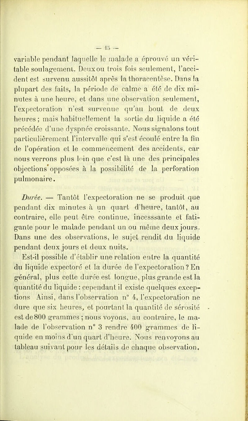 variable pendant laquelle le malade a éprouvé un véri- table soulag'emeni. Deux ou trois fois seulement, l'acci- dent est survenu aussitôt après lathoracentèse. Dans la plupart des faits, la période de calme a été de dix mi- nutes à une heure, et dans une observation seulement, l'expectoration n'est survenue qu'au bout de deux heures; mais habituellement la sortie du liquide a été précédée d'une dyspnée croissante. Nous sig'nalons tout particulièrement l'intervalle qui s'est écoulé entre la fin de l'opération et le commencement des accidents, car nous verrons plus loin que c'est là une des principales objections opposées à la possibilité de la perforation pulmonaire. Durée. — Tantôt l'expectoration ne se produit que pendant dix minutes à un quart d'heure, tantôt, au contraire, elle peut être continue, incesssante et fati- gante pour le malade pendant un ou même deux jours. Dans une des observations, le sujet rendit du liquide pendant deux jours et deux nuits. Est-il possible d'établir une relation entre la quantité du liquide expectoré et la durée de l'expectoration ? En g-énéral, plus cette durée est long'ue, plus grande est la quantité du liquide : cependant il existe quelques excep- tions Ainsi, dans l'observation n° 4, l'expectoration ne dure que six heures^ et pourtant la quantité de sérosité est de 800 g'rammes ; nous voyons, au contraire, le ma- lade de l'observation n° 3 rendre 400 g-rammes de li- quide en moins d'un quart d'heure. Nous renvoyons au tableau suivant pour les détails de chaque observation.