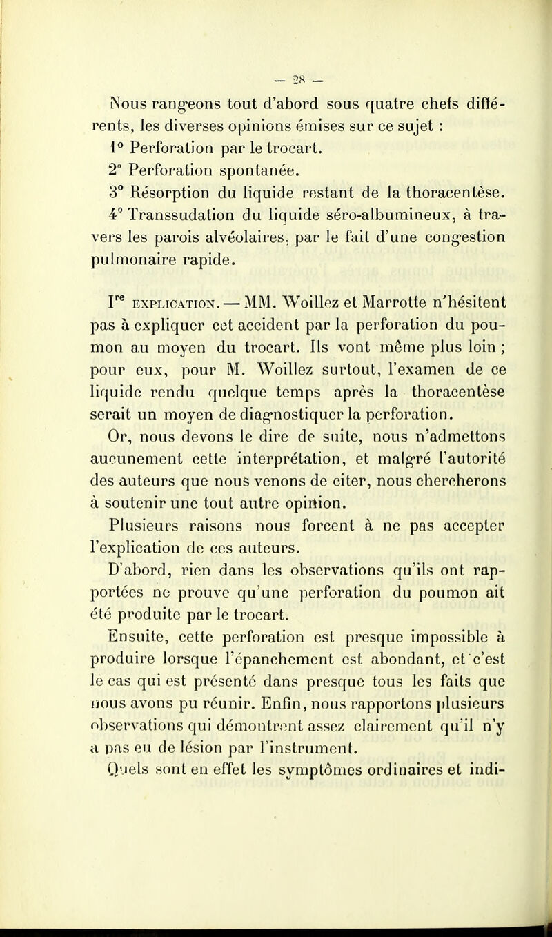 ~ 2S — Nous rang'eons tout d'abord sous quatre chefs diffé- rents, les diverses opinions émises sur ce sujet : 1° Perforation par le trocart. 2 Perforation spontanée. 3 Résorption du liquide restant de la thoracentèse. 4° Transsudation du liquide séro-albumineux, à tra- vers les parois alvéolaires, par le fait d'une cong-estion pulmonaire rapide. EXPLICATION. — MM. Woillez et Marrotte n'hésitent pas à expliquer cet accident par la perforation du pou- mon au moyen du trocart. Ils vont même plus loin ; pour eux, pour M. Woillez surtout, l'examen de ce liquide rendu quelque temps après la thoracentèse serait un moyen de diag-nostiquer la perforation. Or, nous devons le dire de suite, nous n'admettons aucunement cette interprétation, et malg'ré l'autorité des auteurs que nous venons de citer, nous chercherons à soutenir une tout autre opinion. Plusieurs raisons nous forcent à ne pas accepter l'explication de ces auteurs. D'abord, rien dans les observations qu'ils ont rap- portées ne prouve qu'une perforation du poumon ait été produite par le trocart. Ensuite, cette perforation est presque impossible à produire lorsque l'épanchement est abondant, et c'est le cas qui est présenté dans presque tous les faits que nous avons pu réunir. Enfin, nous rapportons plusieurs observations qui démontrent assez clairement qu'il n'y il pas eu de lésion par l'instrument. Q'.iels sont en effet les symptômes ordinaires et indi-