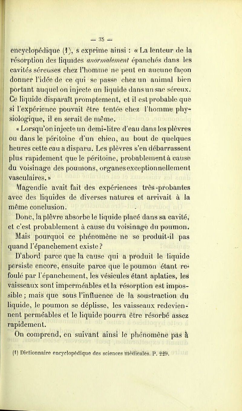 encyclopédique {}), s exprime ainsi : « La lenteur de la 1 résorption des liquides anormalement épanchés dans les cavités séreuses chez l'homme ne peut en aucune façon donner l'idée de ce qui se passe chez un animal bien portant auquel on injecte un liquide dans un sac séreux. Ce liquide disparaît promptement, et il est probable que j si l'expérience pouvait être tentée chez l'homme phy- siolog'ique, il en serait de même. « Lorsqu'on injecte un demi-litre d'eau dans les plèvres ou dans le péritoine d'un chien, au bout de quelques heures cette eau a disparu. Les plèvres s'en débarrassent plus rapidement que le péritoine, probablement à cause du Voisinag'e des poumons, org-anesexceptionnellement vasculaires. » iVlag-endie avait fait des expériences très-probantes avec des liquides de diverses natures et arrivait à la même conclusion. Donc, la plèvre absorbe le liquide placé dans sa cavité, et c'est probablement à cause du Voisinag'e du poumon. Mais pourquoi ce phénomène ne se produit-il pas quand l'épanchement existe ? D'abord parce que la cause qui a produit le liquide persiste encore, ensuite parce que le poumon étant re- foulé par l'épanchement, les vésicules étant aplaties, les Vaisseaux sont imperméables et la résorption est impos- sible ; mais que sous l'influence de la soustraction du liquide, le poumon se déplisse, les vaisseaux redevien- nent perméables et le liquide pourra être résorbé assez rapidement. On comprend, en suivant ainsi le phénomène pa^ à (1) Dictionnaire encyclopédique des sciences médicales. P. 229.