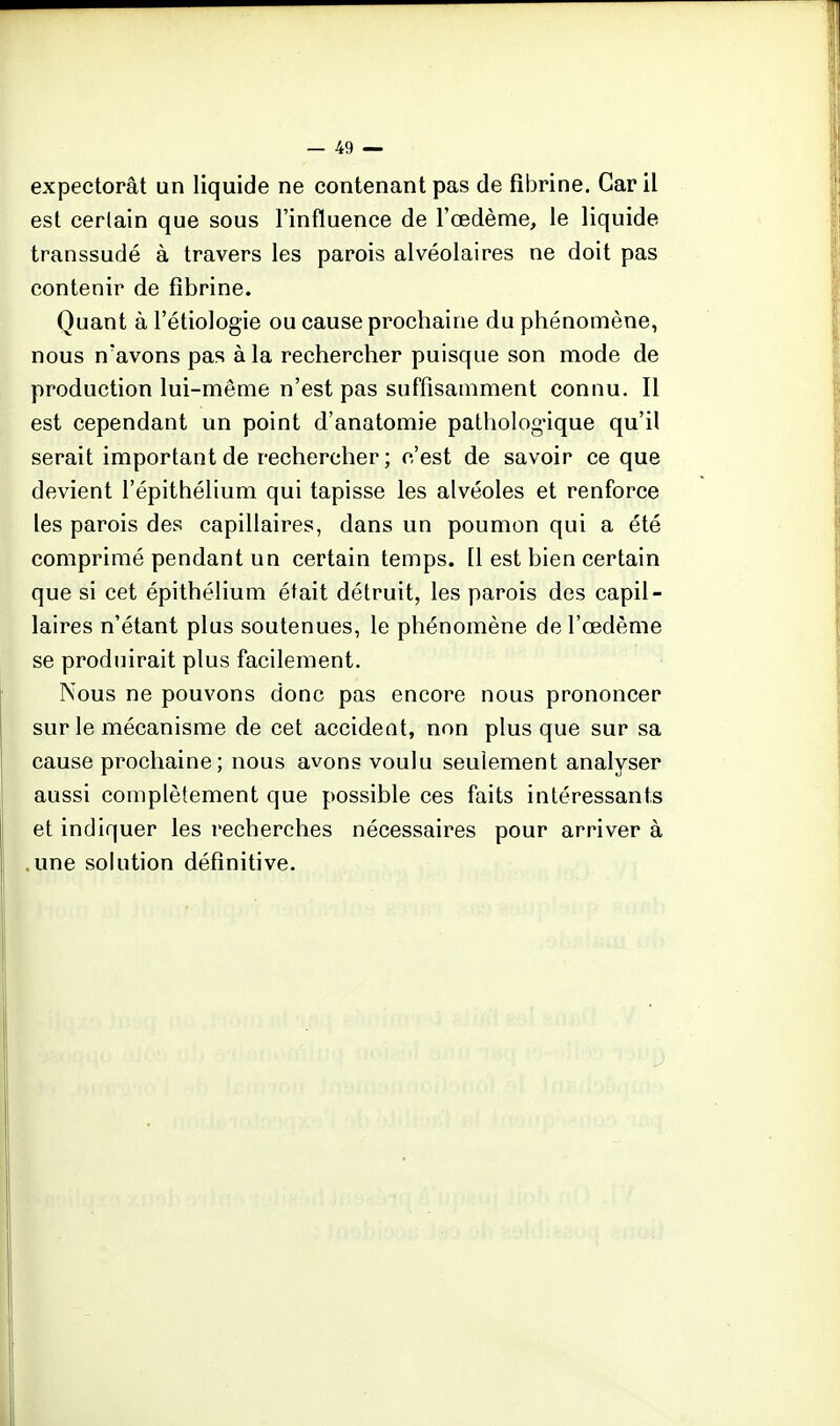 expectorât un liquide ne contenant pas de fibrine. Car il est certain que sous l'influence de l'œdème, le liquide transsudé à travers les parois alvéolaires ne doit pas contenir de fibrine. Quant à l'étiologie ou cause prochaine du phénomène, nous n'avons pas à la rechercher puisque son mode de production lui-même n'est pas suffisamment connu. Il est cependant un point d'anatomie pathologique qu'il serait important de rechercher; c'est de savoir ce que devient l'épithélium qui tapisse les alvéoles et renforce les parois des capillaires, dans un poumon qui a été comprimé pendant un certain temps. Il est bien certain que si cet épithélium était détruit, les parois des capil- laires n'étant plus soutenues, le phénomène de l'œdème se produirait plus facilement. Nous ne pouvons donc pas encore nous prononcer sur le mécanisme de cet accident, non plus que sur sa cause prochaine; nous avons voulu seulement analyser aussi complètement que possible ces faits intéressants et indiquer les recherches nécessaires pour arriver à .une sohition définitive.