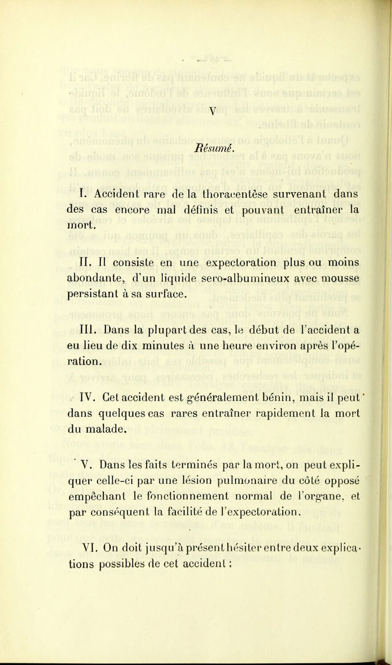 V Résumé. I. Accident rare de la thoracentèse survenant dans des cas encore mai définis et pouvant entraîner la mort. II. Il consiste en une expectoration plus ou moins abondante, d'un liquide sero-albumineux avec niousse persistant à sa surface. m. Dans la plupart des cas, le début de l'accidenta eu lieu de dix minutes à une heure environ après l'opé- ration. . IV. Cet accident est généralement bénin, mais il peut ' dans quelques cas rares entraîner rapidement la mort du malade. V. Dans les faits terminés par la mort, on peut expli- quer celle-ci par une lésion pulmonaire du côté opposé empêchant le fonctionnement normal de l'org-ane, et par conséquent la facilité de l'expectoration. VI. On doit jusqu'à présent hésiter entre deux explica- tions possibles de cet accidenl :