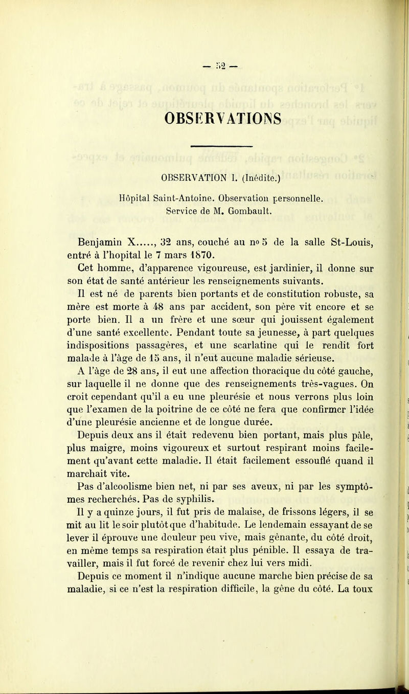 - r.2 — obsï:r\atioî\s OBSERVATION 1. (Inédite.) Hôpital Saint-Antoine. Observation personnelle. Service de M. Gonabault. Benjamin X , 32 ans, couché au no 5 de la salle St-Louis, entré à l'hôpital le 7 mars 1870. Cet homme, d'apparence vigoureuse, est jardinier, il donne sur son état de santé antérieur les renseignements suivants. Il est né de parents bien portants et de constitution robuste, sa mère est morte à 4t8 ans par accident, son père vit encore et se porte bien. Il a un frère et une sœur qui jouissent également d'une santé excellente. Pendant toute sa jeunesse, à part quelques indispositions passagères, et une scarlatine qui le rendit fort malade à l'âge de 15 ans, il n'eut aucune maladie sérieuse. A l'âge de 28 ans, il eut une affection thoracique du côté gauche, sur laquelle il ne donne que des renseignements très-vagues. On croit cependant qu'il a eu une pleurésie et nous verrons plus loin que l'examen de la poitrine de ce côté ne fera que confirmer l'idée d'une pleurésie ancienne et de longue durée. Depuis deux ans il était redevenu bien portant, mais plus pâle, plus maigre, moins vigoureux et surtout respirant moins facile- ment qu'avant cette maladie. Il était facilement essouflé quand il marchait vite. Pas d'alcoolisme bien net, ni par ses aveux, ni par les symptô- mes recherchés. Pas de syphilis. Il y a quinze jours, il fut pris de malaise, de frissons légers, il se mit au lit le soir plutôt que d'habitude. Le lendemain essayant de se lever il éprouve une douleur peu vive, mais gênante, du côté droit, en même temps sa respiration était plus pénible. Il essaya de tra- vailler, mais il fut forcé de revenir chez lui vers midi. Depuis ce moment il n'indique aucune marche bien précise de sa maladie, si ce n'est la respiration difficile, la gène du côté. La toux