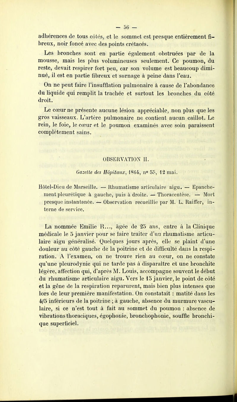 ! - o6 — adhérences de tous côtés, et le sommet est presque entièrement fi- breux, noir foncé avec des points crétacés. Les bronches sont en partie également obstruées par de la mousse, mais les plus volumineuses seulement. Ce poumon, du reste, devait respirer fort peu, car son volume est beaucoup dimi- nué, il est en partie fibreux et surnage à peine dans l'eau. On ne peut faire l'insufflation pulmonaire à cause de l'abondance du liquide qui remplit la trachée et surtout les bronches du côté droit. Le cœur ne présente aucune lésion appréciable, non plus que les gros vaisseaux. L'artère pulmonaire ne contient aucun caillot. Le rein, le foie, le cœur et le poumon examinés avec soin paraissent complètement sains. OBSERVATION II. Gazette des Hôpitaux, \ n 5b, 12 mai. Hôtel-Dieu de Marseille. —Rhumatisme articulaire aigu. — Epanche- ment plourétique à gauche, puis à droite. — Thoracentèse. — Mort presque instantanée. — Observation recueillie par M. L. Raifîer, in- terne de service. La nommée Emilie R..., âgée de 25 ans, entre à la Clinique médicale le 5 janvier pour se faire traiter d'un rhumatisme articu- laire aigu généralisé. Quelques jours après, elle se plaint d'une douleur au côté gauche de la poitrine et de difficulté dans la respi- ration. A l'examen, on ne trouve rien au cœur, on ne constate qu'une pleurodynie qui ne tarde pas à disparaître et une bronchite légère, aliection qui, d'après M. Louis, accompagne souvent le début du rhumatisme articulaire aigu. Vers le 15 janvier, le point de côté et la gêne de la respiration reparurent, mais bien plus intenses que lors de leur première manifestation. On constatait : matité dans les 4/5 inférieurs de la poitrine ; à gauche, absence du murmure vascu- laire, si ce n'est tout à fait au sommet du poumon : absence de vibrations thoraciques, égophonie, bronchophonie, souffle bronchi- que superficiel. ■I