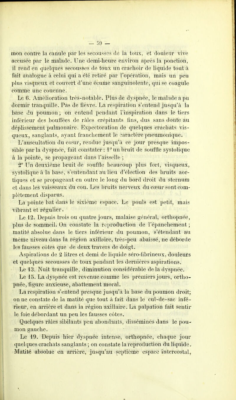 mon contre la canule par les secousses de la toux, et douleur vive accusée par le malade. Une demi-heure environ après la ponction, il rend en (juelques secousses de toux un crachoir de liquide tout à fait analogue à celui qui a été retiré par l'opération, mais un peu plus visqueux et couvert d'une écume sanguinolente, qui se coagule comme une couenne. Le 6. AméUoration très-notahle. Plus de dyspnée, le malade a pu doi^mir tranquille. Pas de fièvre. La respiration s'entend jusqu'à la base du poumon ; on entend pendant l'inspiration dans le tiers inférieur des bouffées de râles crépitants fins, dus sans doute au déplissement pulmonaire. Expectoration de quelques crachats vis- queux, sanglants, ayant franchement le caractère pneumonique. L'auscultation du cœur, rendue jusqu'à ce jour presque impos- sible parla dyspnée, fait constater: 1 un bruit de souffle systolique à la pointe, se propageant dans l'aisselle ; 2 Un deuxième bruit de souffle beaucoup plus fort, visqueux, systolique à la base, s'entendant au lieu d'élection des bruits aoi'- tiques et se propageant en outre le long du bord droit du sternum et dans les vaisseaux du cou. Les bruits nerveux du cœur sont com- plètement disparus. La pointe bat dans le sixième espace. Le pouls est petit, mais vibrant et régulier. Le 12. Depuis trois ou quatre jours, malaise général, orthopnée, plus de sommeil. On constate la reproduction de l'épanchement ; matité absolue dans le tiers inférieur du poumon, s'étendant au même niveau dans la région axillaire, très-peu abaissé, ne déborde les fausses côtes que de deux travers de doigt. Aspirations de '2 litres et demi de liquide séro-librineux, douleurs et quelques secousses de toux pendant les dernières aspirations. Le 13. Nuit tranquille, diminution considérable de la dyspnée. Le 15. La dyspnée est revenue comme les premiers jours, ortho- pnée, figure anxieuse, abattement moral. La respiration s'entend presque jusqu'à la base du poumon droit; on ne constate de la matité que tout à fait dans le cul-de-sac infé- rieur, en arrière et dans la région axillaire. La palpation fait sentir le foie débordant un peu les fausses côtes. Quelques râles sibilants peu abondants, disséminés dans le pou- mon gauche. Le 19. Depuis hier dyspnée intense, orthopnée, chaque jour quelques crachats sanglants ; on constate la reproduction du liquide. Matité absolue en arrière, jusqu'au septième espace intercostal,.