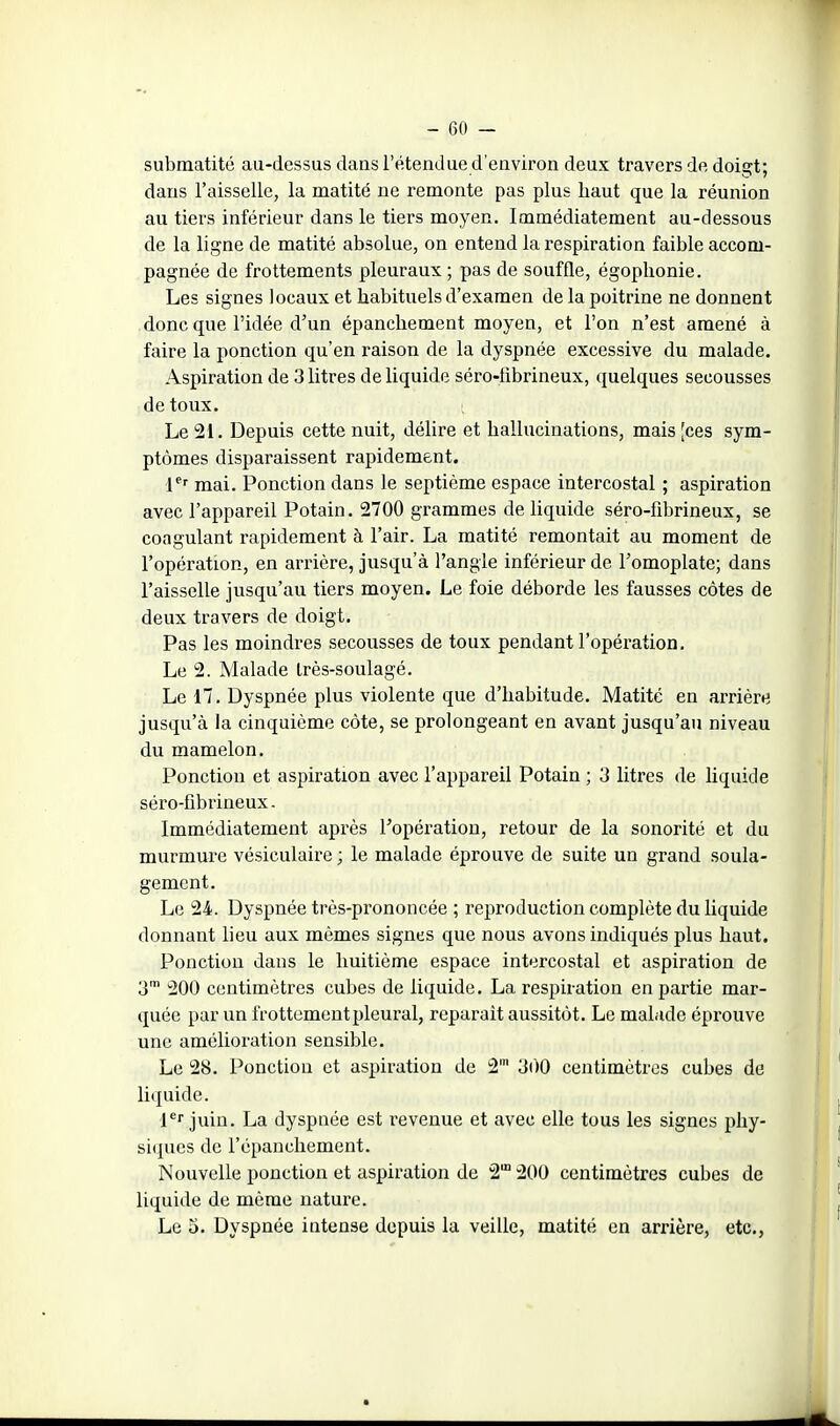 submatité au-dessus dans l'étendue d'environ deux travers de doigt; dans l'aisselle, la matité ne remonte pas plus haut que la réunion au tiers inférieur dans le tiers moyen. Immédiatement au-dessous de la ligne de matité absolue, on entend la respiration faible accom- pagnée de frottements pleuraux ; pas de souffle, égoplionie. Les signes locaux et habituels d'examen de la poitrine ne donnent donc que l'idée d'un épancliement moyen, et l'on n'est amené à faire la ponction qu'en raison de la dyspnée excessive du malade. Aspiration de 3 litres de liquide séro-fibrineux, quelques secousses de toux. Le 21. Depuis cette nuit, délire et hallucinations, mais [ces sym- ptômes disparaissent rapidement. 1^'' mai. Ponction dans le septième espace intercostal ; aspiration avec l'appareil Potain. 2700 grammes de liquide séro-fibrineux, se coagulant rapidement à l'air. La matité remontait au moment de l'opération, en arrière, jusqu'à l'angle inférieur de l'omoplate; dans l'aisselle jusqu'au tiers moyen. Le foie déborde les fausses côtes de deux travers de doigt. Pas les moindres secousses de toux pendant l'opération. Le 2. Malade Irès-soulagé. Le 17. Dyspnée plus violente que d'habitude. Matité en arrière jusqu'à la cinquième côte, se prolongeant en avant jusqu'au niveau du mamelon. Ponction et aspiration avec l'appareil Potain ; 3 litres de liquide séro-fibrineux. Immédiatement après Fopération, retour de la sonorité et du murmure vésiculaire ; le malade éprouve de suite un grand soula- gement. Le 24. Dyspnée très-prononcée ; reproduction complète du liquide donnant lieu aux mêmes signes que nous avons indiqués plus haut. Ponction dans le huitième espace intercostal et aspiration de 3™ 200 centimètres cubes de liquide. La respiration en partie mar- quée par un frottement pleural, reparaît aussitôt. Le malade éprouve une amélioration sensible. Le 28. Ponction et aspiration de 2' 3()0 centimètres cubes de liquide. l* juin. La dyspnée est revenue et avec elle tous les signes phy- siques de l'épanchement. Nouvelle ponction et aspiration de 2° 200 centimètres cubes de liquide de même nature. Le 5. Dyspnée intense depuis la veille, matité en arrière, etc.,