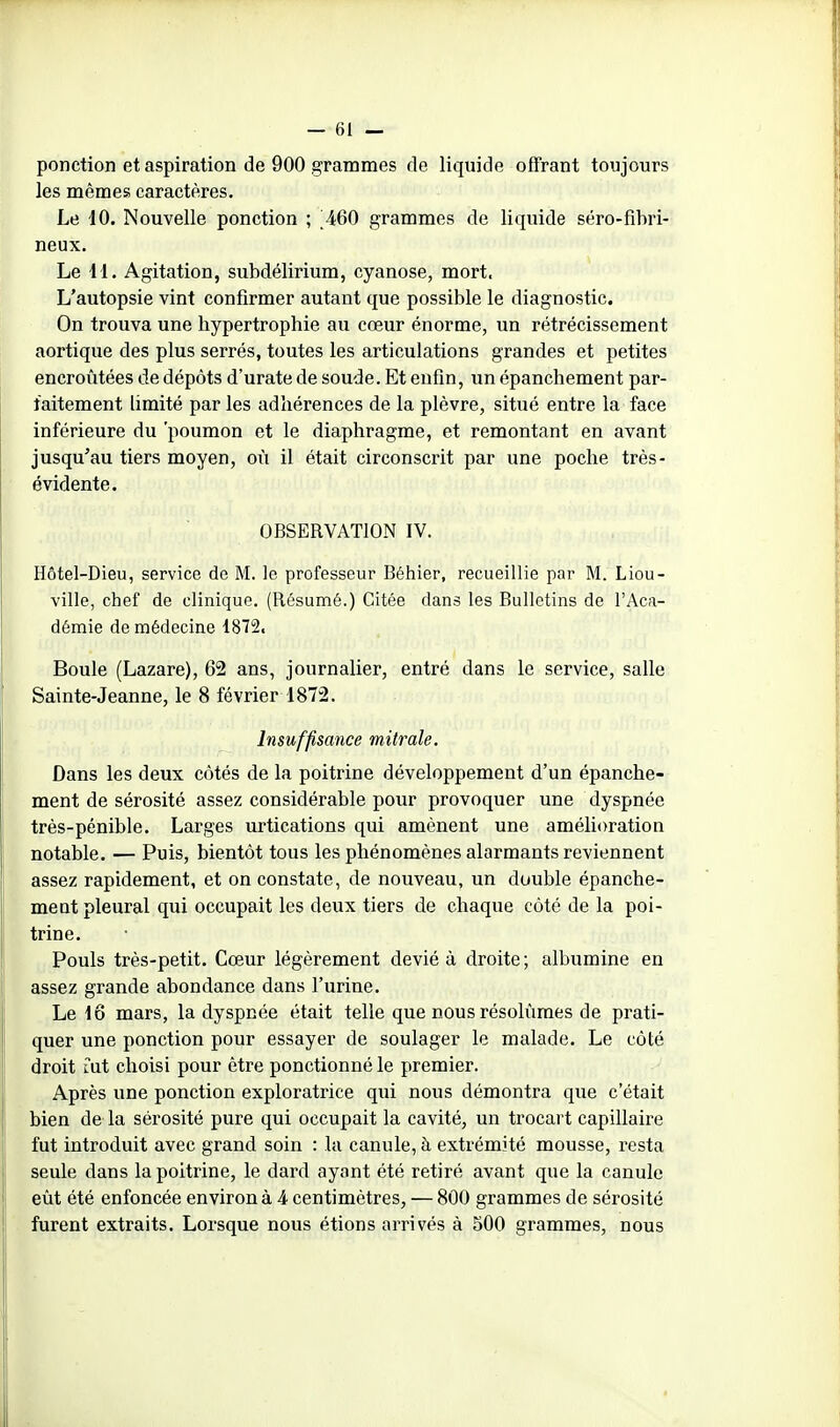 ponction et aspiration de 900 grammes de liquide offrant toujours les mêmes caractères. Le iO. Nouvelle ponction ; 460 grammes de liquide séro-fibri- neux. Le 11. Agitation, subdélirium, cyanose, mort. L'autopsie vint confirmer autant que possible le diagnostic. On trouva une hypertrophie au cœur énorme, un rétrécissement aortique des plus serrés, toutes les articulations grandes et petites encroûtées de dépôts d'urate de soude. Et enfin, un épanchement par- faitement limité par les adhérences de la plèvre, situé entre la face inférieure du 'poumon et le diaphragme, et remontant en avant jusqu'au tiers moyen, où il était circonscrit par une poche très- évidente. OBSERVATION IV. Hôtel-Dieu, service do M. le professeur Béhier, recueillie par M. Liou- ville, chef de clinique. (Résumé.) Citée dans les Bulletins de l'Aca- démie de médecine 1872. Boule (Lazare), 62 ans, journalier, entré dans le service, salle Sainte-Jeanne, le 8 février 1872. Insuffisance mitrale. Dans les deux côtés de la poitrine développement d'un épanche- ment de sérosité assez considérable pour provoquer une dyspnée très-pénible. Larges urtications qui amènent une amélioration notable. — Puis, bientôt tous les phénomènes alarmants reviennent assez rapidement, et on constate, de nouveau, un double épanche- ment pleural qui occupait les deux tiers de chaque côté de la poi- trine. Pouls très-petit. Cœur légèrement dévié à droite ; albumine en assez grande abondance dans l'urine. Le lo mars, la dyspnée était telle que nous résolûmes de prati- quer une ponction pour essayer de soulager le malade. Le côté droit mt choisi pour être ponctionné le premier. Après une ponction exploratrice qui nous démontra que c'était bien de la sérosité pure qui occupait la cavité, un trocai t capillaire fut introduit avec grand soin : la canule, à extrémité mousse, resta seule dans la poitrine, le dard ayant été retiré avant que la canule eût été enfoncée environ à 4 centimètres, — 800 grammes de sérosité furent extraits. Lorsque nous étions arrivés à 500 grammes, nous