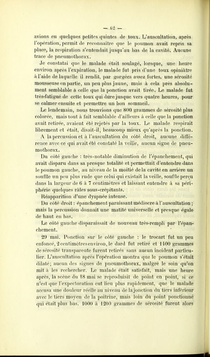 avions eu quelques petites quintes de toux. L'auscultation, après l'opération, permit de reconnaître que le poumon avait repris sa place, la respiration s'entendait jusqu'au bas de la cavité. Aucune trace de pneumothorax. Je constatai que le malade était soulagé, lorsque, une heure environ après l'expiration, le malade fut pris d'une toux opiniâtre à l'aide de laquelle il rendit, par gorgées assez fortes, une sérosité mousseuse en partie, un peu plus jaune, mais à cela près absolu- ment semblable à celle que la ponction avait tirée. Le malade fut très-fatigué de cette toux qui dure jusque vers quatre heures, pour se calmer ensuite et permettre un bon sommeil. Le lendemain, nous trouvions que 800 grammes de sérosité plus colorée, mais tout à fait semblable d'ailleurs à celle que la ponction avait retirée, avaient été rejetés par la toux. Le malade respirait librement et était, disait-il, beaucoup mieux qu'après la ponction. A. la percussion et à l'auscultation du côté droit, aucune diffé- rence avec ce qui avait été constaté la veille, aucun signe de pneu- mothorax. Du côté gauche : très-notable diminution de l'épanchement, qui avait disparu dans sa presque totalité et permettait d'entendre dans le poumon gauche, au niveau de la moitié delà cavité en arrière un souffle un peu plus rude que celui qui existait la veille, soufQe perçu dans la largeur de 6 à 7 centimètres et laissant entendre à sa péri- phérie quelques râles sous-crépitants. Réapparition d'une dyspnée intense. Du côté droit: épanchement paraissant médiocre à l'auscultation; mais la percussion donnait une matité universelle et presque égale de haut en bas. Le côté gauche disparaissait de nouveau très-rempli par Tépan- chement. 29 mai. Ponction sur le côté gauche : le trocart fat un peu enfoncé, 2 centimètres environ, le dard fut retiré et 1400 grammes de sérosité transparente furent retirés sans aucun incident particu- lier. L'auscultation après l'opération montra que le poumon s'était dilaté; aucun des signes de pneumothorax, malgré le soin qu'on mit à les rechercher. Le malade était satisfait, mais une heure après, la scène du 18 mai se reproduisit de point en point, si ce n'est que l'expectoration eut lieu plus rapidement, que le malade accusa une douleur réelle au niveau de lajonction du tiers inférieur avec le tiers moyen de la poitinne, mais loin du point ponctionné qui était plus bas. 1000 à 1200 grammes de sérosité furent alors