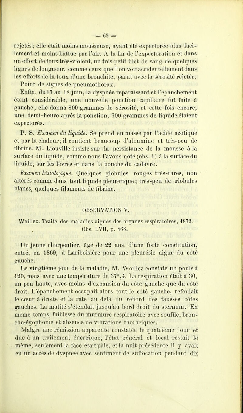 rejetés; elle était moins mousseuse, ayant été expectorée plus faci- lement et moins battue par l'air. A la fin de l'expectoration et dans un effort de toux très-violent, un très-petit filet de sang de quelques lignes de longueur, comme ceux que l'on voit accidentellement dans les efforts de la toux d'une bronchite, parut avec la sérosité rejetée. Point de signes de pneumothorax. Enfin, du 17 au 18 juin, la dyspnée reparaissant et l'épanchement étant considérable, une nouvelle ponction capillaire fut faite à gauche ; elle donna 800 grammes de sérosité, et cette fois encore, une demi-heure après la ponction, 700 grammes de liquide étaient expectorés. P. S. Examen du liquide. Se prend en masse par l'acide azotique et par la chaleur; il contient beaucoup d'albumine et très-peu de fibrine. M. Liouville insiste sur la persistance de la mousse à la surface du liquide, comme nous l'avons noté (obs. 1) à la surface du liquide, sur les lèvres et dans la bouche du cadavre. Examen histologigue. Quelques globules rouges très-rares, non altérés comme dans tout liquide pleurétique ; très-peu de globules blancs, quelques filaments de fibrine. OBSERVATION V. Woillez. Traité des maladies aiguës des organes respiratoires, 1872. Obs. LVII, p. 468. Un jeune charpentier, âgé de 22 ans, d'une forte constitution, entré, en 1869, à Lariboisière pour une pleurésie aiguë du côté gauche. Le vingtième jour de la maladie, M. Woillez constate un pouls à 120, mais avec une température de 37^,4. La respiration était à 30, im peu haute, avec moins d'expansion du côté gauche que du côté droit. L'épanchement occupait alors tout le côté gauche, refoulait le cœur à droite et la rate au delà du rebord des fausses côtes gauches. La matité s'étendait jusqu'au bord droit du sternum. En même temps, faiblesse du murmure respiratoire avec souffle, bron- cho-égophonie et absence de vibrations thoraciques. Malgré une rémission apparente constatée le quatrième jour et due à un traitement énergique, l'état général et local restait le même, seulement la face était pâle, et la nuit précédente il y avait eu un accès de dyspnée avec sentiment de suffocation pendant dix