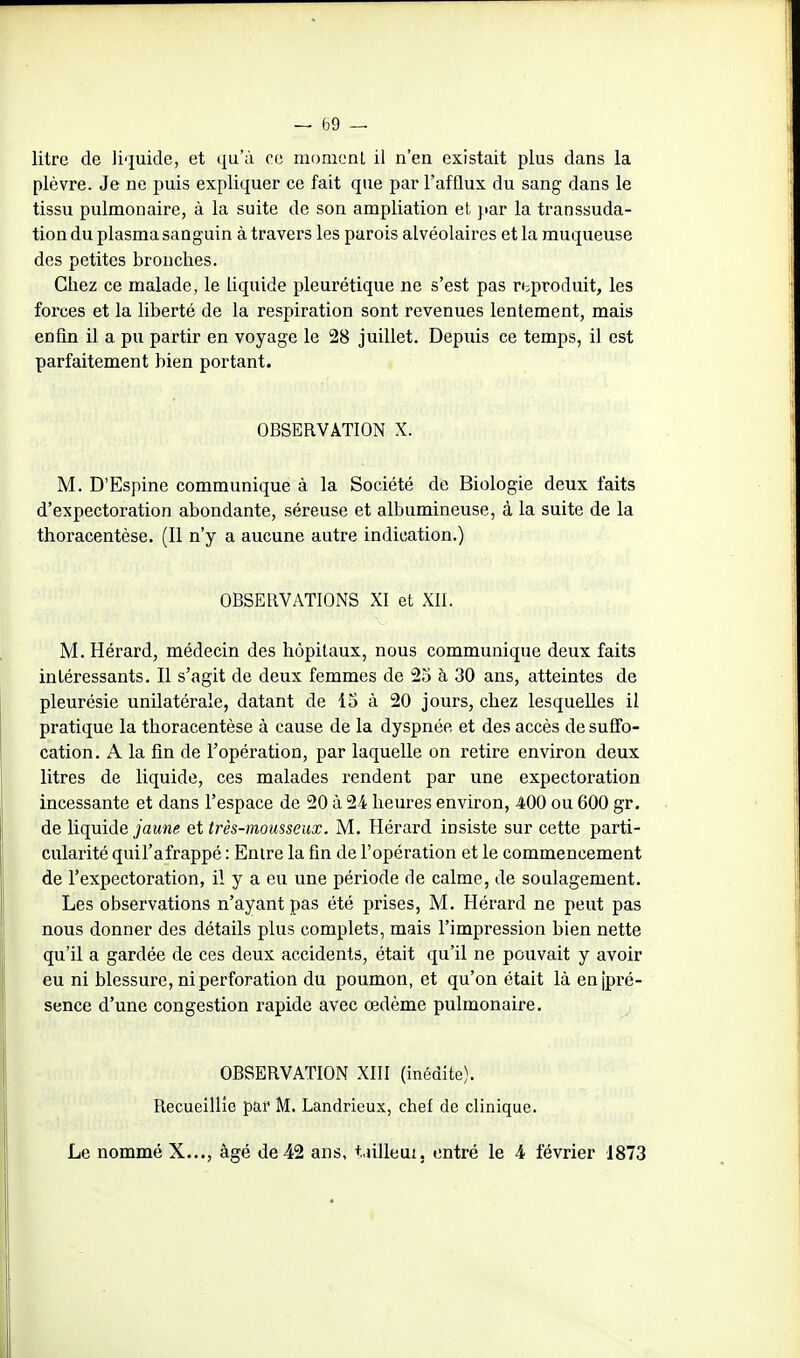 litre de liquide, et qu'à ce momcnL il n'en existait plus dans la plèvre. Je ne puis expliquer ce fait que par l'afflux du sang dans le tissu pulmonaire, à la suite de son ampliation et jiar la transsuda- tion du plasma sanguin à travers les parois alvéolaires et la muqueuse des petites bronches. Chez ce malade, le liquide pleurétique ne s'est pas rbproduit, les forces et la liberté de la respiration sont revenues lentement, mais enfin il a pu partir en voyage le 28 juillet. Depuis ce temps, il est parfaitement bien portant. OBSERVATION X. M. D'Espine communique à la Société de Biologie deux faits d'expectoration abondante, séreuse et albumineuse, à la suite de la thoracentèse. (11 n'y a aucune autre indication.) OBSERVATIONS XI et XII. M. Hérard, médecin des hôpitaux, nous communique deux faits intéressants. Il s'agit de deux femmes de 23 à 30 ans, atteintes de pleurésie unilatérale, datant de 13 à 20 jours, chez lesquelles il pratique la thoracentèse à cause de la dyspnée et des accès de suffo- cation. A la fin de l'opération, par laquelle on retire environ deux litres de liquide, ces malades rendent par une expectoration incessante et dans l'espace de 20 à 24 heures environ, 400 ou 600 gr. de liquide j'aMwe et très-mousseux. M. Hérard insiste sur cette parti- cularité quil'afrappé : Entre la fin de l'opération et le commencement de l'expectoration, il y a eu une période de calme, de soulagement. Les observations n'ayant pas été prises, M. Hérard ne peut pas nous donner des détails plus complets, mais l'impression bien nette qu'il a gardée de ces deux accidents, était qu'il ne pouvait y avoir eu ni blessure, ni perforation du poumon, et qu'on était là en jpi'é- sence d'une congestion rapide avec œdème pulmonaire. OBSERVATION XIII (inédite). Recueillie par M. Landrieux, chef de clinique. Le nommé X..., âgé de 42 ans, t.ulleut. entré le 4 février J873