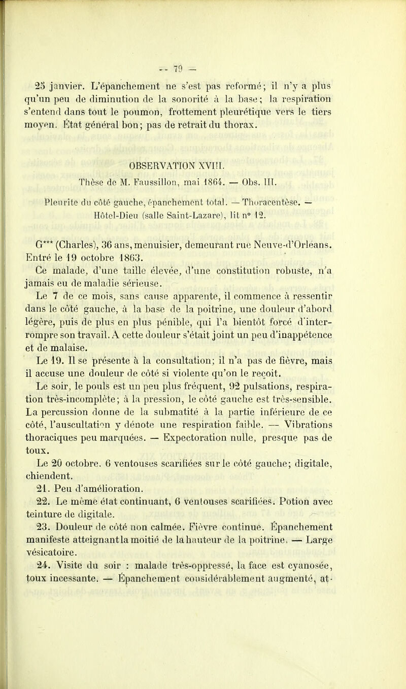 25 janvier. L'épanchenaont ne s'est pas reformé; il n'y a plus qu'un peu de diminution de la sonorité à la base ; la respiration s'entend dans tout le poumon, frottement pleurétique vers le tiers moyen. État général bon; pas de retrait du thorax. OBSERVATION XVIfl. Thèse do M. Faussillon, mai -1864. — Obs. 111. Pieu rite àu côté gauche, épanchement total. — Thoracentèse. — Hôtel-Dieu (salle Saint-Lazare), lit n° 12. G*** (Charles), 36 ans, menuisier, demeurant rue Neuve-d'Orléans. Entré le 19 octobre 1863. Ce malade, d'une taille élevée, d'une constitution robuste, n'a jamais eu de maladie sérieuse. Le 7 de ce mois, sans cause apparente, il commence à ressentir dans le coté gauche, à la base de la poitrine, une douleur d'abord légère, puis de plus en plus pénible, qui l'a bientôt forcé d'inter- rompre son travail. A cette douleur s'était joint un peu d'inappétence et de malaise. Le 19. Il se présente à la consultation; il n'a pas de fièvre, mais il accuse une douleur de côté si violente qu'on le reçoit. Le soir, le pouls est un peu plus fréquent, 92 pulsations, respira- tion très-incomplète; à la pression, le côté gauche est très-sensible. La percussion donne de la submatité à la partie inférieure de ce côté, l'auscultation y dénote une respiration faible. — Vibrations thoraciques peu marquées. — Expectoration nulle, presque pas de toux. Le 20 octobre. 6 ventouses scarifiées sur le côté gauche; digitale, chiendent. 21. Peu d'amélioration. 22. Le même élat continuant, 6 ventouses scarifiées. Potion avec teinture de digitale. 23. Douleur de côté non calmée. Fièvre continue. Épanchement manifeste atteignant la moitié de la hauteur de la poitrine, — Large vésicatoire. 2.4. Visite du soir : malade très-oppressé, la face est cyanosée, toux incessante. — Épanchement considérablement augmenté, at-