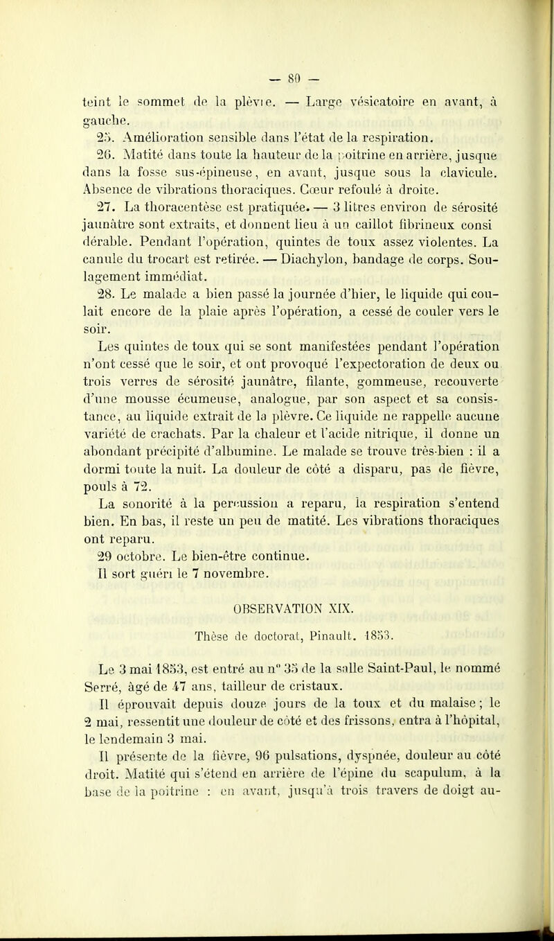 teint le sommet de la plèvie. — Large vésicatoire en avant, à gauche. 25. Amélioration sensible dans l'état de la respiration. 26. Matité dans toute la hauteur de la roiti'ine en arrière, jusque dans la fosse sus-épineuse, en avant, jusque sous la clavicule. Absence de vibrations tlioraciques. Cœur refoulé à droite. 27. La thoracentèse est pratiquée.— 3 litres environ de sérosité jaunâtre sont extraits, et donnent lieu à un caillot fihrineux consi dérable. Pendant l'opération, quintes de toux assez violentes. La canule du trocart est retirée. — Diachylon, bandage de corps. Sou- lagement immédiat. 28. Le malade a bien passé la journée d'hier, le liquide qui cou- lait encore de la plaie après l'opération, a cessé de couler vers le soir. Les quintes de toux qui se sont manifestées pendant l'opération n'ont cessé que le soir, et ont provoqué l'expectoration de deux ou trois verres de sérosité jaunâtre, filante, gommeuse, recouverte d'une mousse écumeuse, analogue, par son aspect et sa consis- tance, au liquide extrait de la plèvre. Ce liquide ne rappelle aucune variété de crachats. Par la chaleur et l'acide nitrique, il donne un abondant précipité d'albumine. Le malade se trouve très-bien : il a dormi toute la nuit. La douleur de côté a disparu, pas de fièvre, pouls à 72. La sonorité à la peri;ussion a reparu, la respiration s'entend bien. En bas, il reste un peu de matité. Les vibrations tlioraciques ont reparu. 29 octobre. Le bien-être continue. Il sort guéri le 7 novembre. OBSERVATION XIX. Thèse de doctoral, Pinault. 18^)3. Le 3 mai 4853, est entré au n 35 de la salle Saint-Paul, le nommé Serré, âgé de 47 ans, tailleur de cristaux. Il éprouvait depuis douze jours de la toux et du malaise ; le 2 mai, ressentit une douleur de coté et des frissons, entra à l'hôpital, le lendemain 3 mai. Il présente de la fièvre, 96 pulsations, dyspnée, douleur au côté droit. Matité qui s'étend en arrière de l'épine du scapulum, à la base de la poitrine : en avant, jusqu'à trois travers de doigt au-