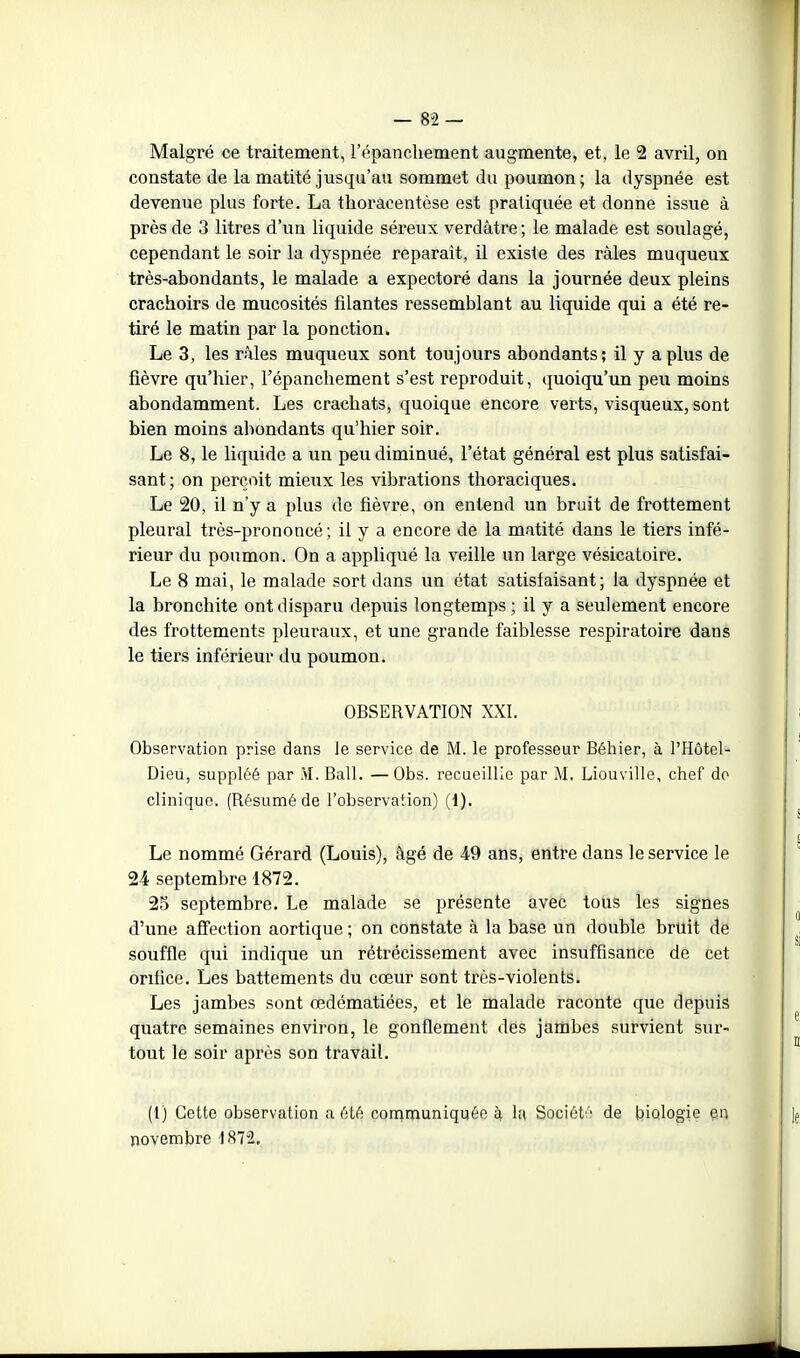 Malgré ce traitement, répancliement augmente, et, le 2 avril, on constate de la matité jusqu'au sommet du poumon; la dyspnée est devenue plus forte. La thoraoentèse est pratiquée et donne issue à près de 3 litres d'un liquide séreux verdâtre; le malade est soulagé, cependant le soir la dyspnée reparaît, il existe des râles muqueux très-abondants, le malade a expectoré dans la journée deux pleins crachoirs de mucosités filantes ressemblant au liquide qui a été re- tiré le matin par la ponction. Le 3, les râles muqueux sont toujours abondants; il y a plus de fièvre qu'hier, l'épanchement s'est reproduit, quoiqu'un peu moins abondamment. Les crachats, quoique encore verts, visqueux, sont bien moins abondants qu'hier soir. Le 8, le liquide a un peu diminué, l'état général est plus satisfai- sant; on perçoit mieux les vibrations thoraciques. Le 20, il n'y a plus de fièvre, on entend un bruit de frottement pleural très-prononcé ; il y a encore de la matité dans le tiers infé- rieur du poumon. On a appliqué la veille un large vésicatoire. Le 8 mai, le malade sort dans un état satisfaisant; la dyspnée et la bronchite ont disparu depuis longtemps ; il y a seulement encore des frottements pleuraux, et une grande faiblesse respiratoire dans le tiers inférieur du poumon. OBSERVATION XXI. Observation prise dans le service de M. le professeur Béhier, à l'Hôtcl- Dieu, suppléé par M. Bail. —Obs. recueillie par M. Liouville, chef do clinique. (Résumé de l'observation) (1). Le nommé Gérard (Louis), âgé de 49 ans, entre dans le service le 24 septembre 1872. 25 septembre. Le malade se présente ayec tous les signes d'une affection aortique ; on constate à la base un double bruit de souffle qui indique un rétrécissement avec insuffisance de cet orifice. Les battements du cœur sont très-violents. Les jambes sont œdématiées, et le malade raconte que depuis quatre semaines environ, le gonflement des jambes survient sur- tout le soir après son travail. (1) Cette observation a été conimuniquée èi, la Sociét'' de biologie en novembre 1872..