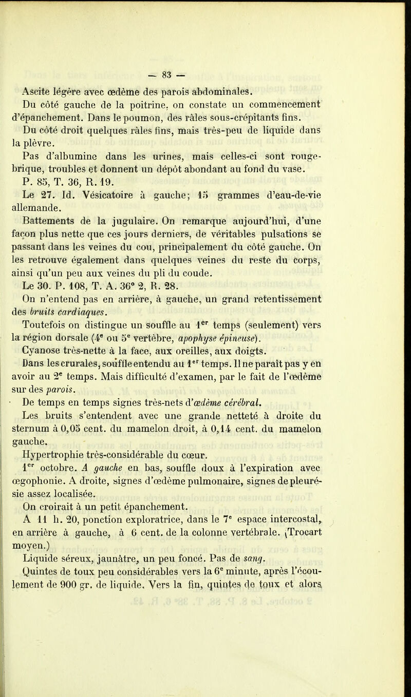 Ascite légère avec œdème des parois abdominales. Du côté gauche de la poitrine, on constate un commencement d'épanchement. Dans le poumon, des râles sous-crépitants fins. Du côté droit quelques râles fins, mais très-peu de liquide dans la plèvre. Pas d'albumine dans les urines, mais celles-ci sont rouge- brique, troubles et donnent un dépôt abondant au fond du vase. P. 85, T. 36, R. 19. Le 27. Id. Vésicatoire à gauche; 15 grammes d'eau-de-vie allemande. Battements de la jugulaire. On remarque aujourd'hui, d'une façon plus nette que ces jours derniers, de véritables pulsations se passant dans les veines du cou, principalement du côté gauche. On les retrouve également dans quelques veines du reste du corps, ainsi qu'un peu aux veines du pli du coude. Le 30. P. 108, T. A. 36» 2, R. 28. On n'entend pas en arrière, à gauche, un grand retentissement des bruits cardiaques. Toutefois on distingue un souffle au 1® temps (seulement) vers la région dorsale (-4* ou 5® vertèbre, apophyse épineuse). Cyanose très-nette à la face, aux oreilles, aux doigts. Dans les crurales, soiif fie entendu au 1 temps. 11 ne parait pas yen avoir au 2* temps. Mais difficulté d'examen, par le fait de l'œdème sur des parois. ■ De temps en temps signes très-nets d'œdème cérébral. Les bruits s'entendent avec une grande netteté à droite du sternum à 0,05 cent, du mamelon droit, à 0,14 cent, du mamelon gauche. Hypertrophie très-considérable du cœur. l*^ octobre. A gauche en bas, souffle doux à l'expiration avec œgophonie. A droite, signes d'œdème pulmonaire, signes de pleuré- sie assez localisée. On croirait à un petit épanchement. A 11 h, 20, ponction exploratrice, dans le V espace intercostal,, en arrière à gauche, à 6 cent, de la colonne vertébrale. ^Trocart moyen.) Liquide séreux, jaunâtre, un peu foncé. Pas de sang. Quintes de toux peu considérables vers la 6* minute, après l'écou- lement de 900 gr. de liquide. Vers la fin, quintes de toux et alora