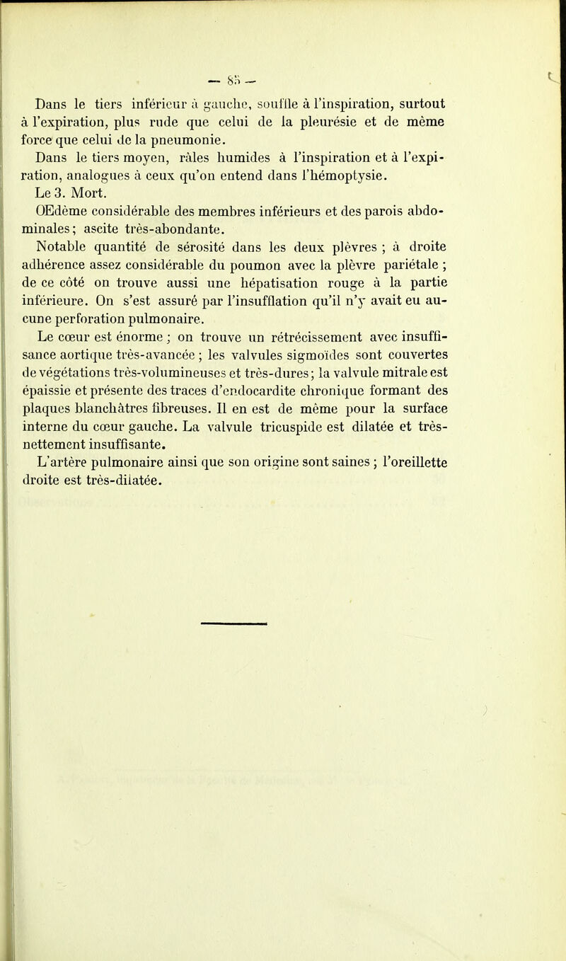 Dans le tiers inférieur à gauche, souille à l'inspiration, surtout à l'expiration, plu? rude que celui de la pleurésie et de même force que celui de la pneumonie. Dans le tiers moyen, râles humides à l'inspiration et à l'expi- ration, analogues à ceux qu'on entend dans l'hémoptysie. Le 3. Mort. OEdème considérable des membres inférieurs et des parois abdo- minales; ascite très-abondante. Notable quantité de sérosité dans les deux plèvres ; à droite adhérence assez considérable du poumon avec la plèvre pariétale ; de ce côté on trouve aussi une hépatisation rouge à la partie inférieure. On s'est assuré par l'insufflation qu'il n'y avait eu au- cune perforation pulmonaire. Le cœur est énorme ; on trouve un rétrécissement avec insuffi- sance aortique très-avancée ; les valvules sigmoïdes sont couvertes de végétations très-volumineuses et très-dures; la valvule mitrale est épaissie et présente des traces d'endocardite chronique formant des plaques blanchâtres libreuses. Il en est de même pour la surface interne du cœur gauche. La valvule tricuspide est dilatée et très- nettement insuffisante. L'artère pulmonaire ainsi que son origine sont saines ; l'oreillette droite est très-diiatée.