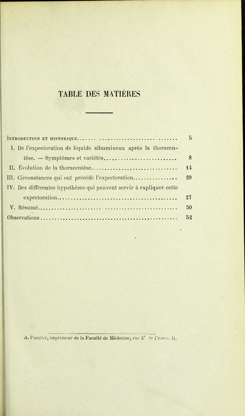 TABLE DES MATIÈRES Introduction et historique 5 I. De l'expectoration de liquide albumineux après la thoracen- tèse. — Symptômes et variétés 8 II. Evolution de la thoracentèse 14 III. Circonstances qui ont précédé l'expectoration 20 IV. Des différentes hypothèses qui peuvent servir à expliquer cette expectoration , , , 27 V. Résumé SO Observations S2 r A. Parent, impriiiu'ur de la Faculté de Médecine, rue i' Prinr.(.'. 'M,