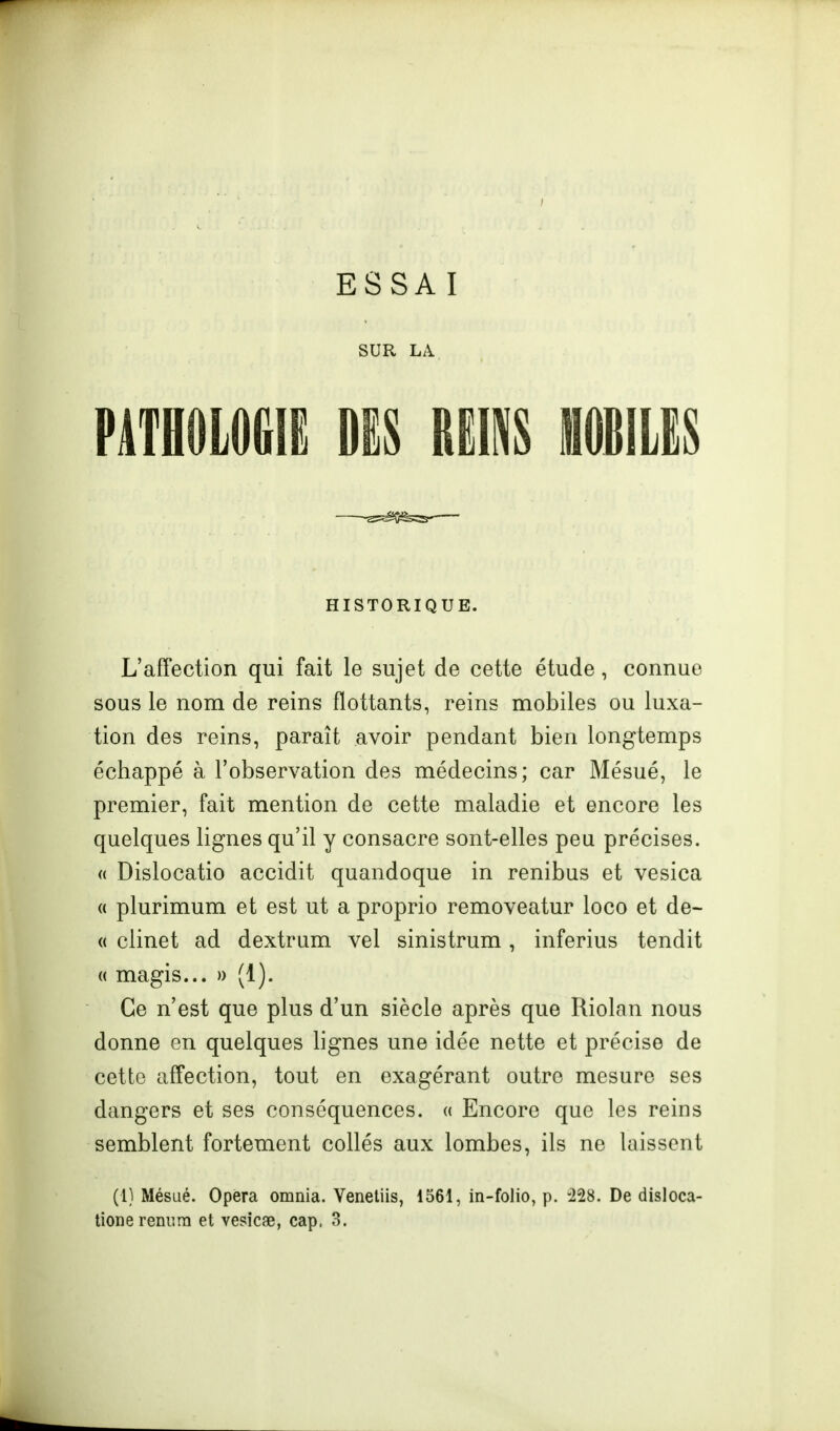 ESSA I SUR LA P4TH0L0GIË DES BËMS MILES -^^Oife^- HISTORIQUE. L'affection qui fait le sujet de cette étude, connue sous le nom de reins flottants, reins mobiles ou luxa- tion des reins, paraît avoir pendant bien longtemps échappé à l'observation des médecins; car Mésué, le premier, fait mention de cette maladie et encore les quelques lignes qu'il y consacre sont-elles peu précises. « Dislocatio accidit quandoque in renibus et vesica (( plurimum et est ut a proprio removeatur loco et de- « clinet ad dextrum vel sinistrum, inferius tendit « magis... » (1). Ce n'est que plus d'un siècle après que Riolan nous donne en quelques lignes une idée nette et précise de cette affection, tout en exagérant outre mesure ses dangers et ses conséquences, a Encore que les reins semblent fortement collés aux lombes, ils ne laissent (1) Mésué. Opéra omnia. Venetiis, 1561, in-folio, p. -228. De disloca- tionereniira et vesicae, cap, 3.