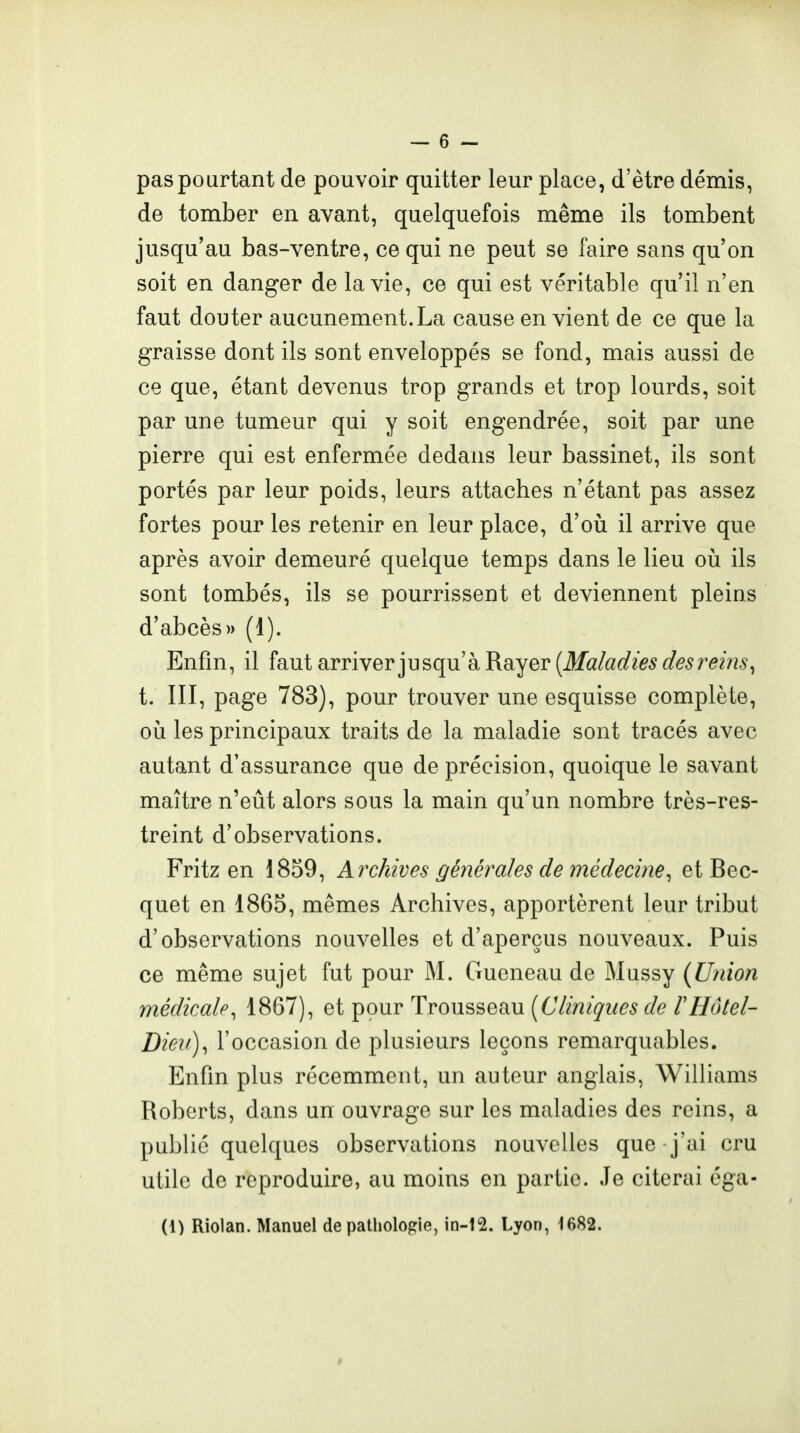 pas pourtant de pouvoir quitter leur place, d'être démis, de tomber en avant, quelquefois même ils tombent jusqu'au bas-ventre, ce qui ne peut se faire sans qu'on soit en danger de la vie, ce qui est véritable qu'il n'en faut douter aucunement.La cause en vient de ce que la graisse dont ils sont enveloppés se fond, mais aussi de ce que, étant devenus trop grands et trop lourds, soit par une tumeur qui y soit engendrée, soit par une pierre qui est enfermée dedans leur bassinet, ils sont portés par leur poids, leurs attaches n'étant pas assez fortes pour les retenir en leur place, d'oii il arrive que après avoir demeuré quelque temps dans le lieu où ils sont tombés, ils se pourrissent et deviennent pleins d'abcès» (1). Enfin, il faut arriver jusqu'à Rayer (ilf<2/a(/?>5rf^5mVw, t. III, page 783), pour trouver une esquisse complète, où les principaux traits de la maladie sont tracés avec autant d'assurance que de précision, quoique le savant maître n'eût alors sous la main qu'un nombre très-res- treint d'observations. Fritz en 1859, Archwes générales de médecine^ et Bec- quet en 1865, mêmes Archives, apportèrent leur tribut d'observations nouvelles et d'aperçus nouveaux. Puis ce même sujet fut pour M. Gueneau de Mussy (Union médicale^ 1867), et pour Trousseau [Cliniques de VHôlel- Diei()^ l'occasion de plusieurs leçons remarquables. Enfin plus récemment, un auteur anglais, Williams Roberts, dans un ouvrage sur les maladies des reins, a publié quelques observations nouvelles que j'ai cru utile de reproduire, au moins en partie. Je citerai éga- (1) Riolan. Manuel de pathologie, in-i2. Lyon, 1682.