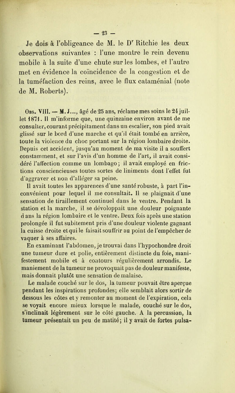 Je dois à l'obligeance de M. le D' Ritchie les deux observations suivantes : l'une montre le rein devenu mobile à la suite d'une chute sur les lombes, et l'autre met en évidence la coïncidence de la congestion et de la tuméfaction des reins, avec le flux cataménial (note de M. Roberts). Obs. VIII. — M. J..., âgé de 25 ans, réclame mes soins le 24 juil- let i87d. 11 m'informe que, une quinzaine environ avant de me consulter, courant précipitament dans un escalier, son pied avait glissé sur le bord d'une marche et qu'il était tombé en arrière, toute la violence du choc portant sur la région lombaire droite. Depuis cet accident, jusqu'au moment de ma visite il a souffert constamment, et sur l'avis d'un homme de l'art, il avait consi- déré l'affection comme un lombago ; il avait employé en fric- tions consciencieuses toutes sortes de liniments dont l'effet fut d'aggraver et non d'alléger sa peine. Il avait toutes les apparences d'une santé robuste, à part l'in- convénient pour lequel il me consultait. Il se plaignait d'une sensation de tiraillement continuel dans le ventre. Pendant la station et la marche, il se développait une douleur poignante d ans la région lombaire et ïe ventre. Deux fois après une station prolongée il fut subitement pris d'une douleur violente gagnant la cuisse droite et qui le faisait souffrir au point de l'empêcher de vaquer à ses affaires. En examinant l'abdomen, je trouvai dans l'hypochondre droit une tumeur dure et polie, entièrement distincte du foie, mani- festement mobile et à contours régulièrement arrondis. Le maniement de la tumeur ne provoquait pas de douleur manifeste, mais donnait plutôt une sensation de malaise. Le malade couché sur le dos, la tumeur pouvait être aperçue pendant les inspirations profondes; elle semblait alors sortir de dessous les côtes et y remonter au moment de l'expiration, cela se voyait encore mieux lorsque le malade, couché sur le dos, s'inclinait légèrement sur le côté gauche. A la percussion, la tumeur présentait un peu de matité; il y avait de fortes puisa-