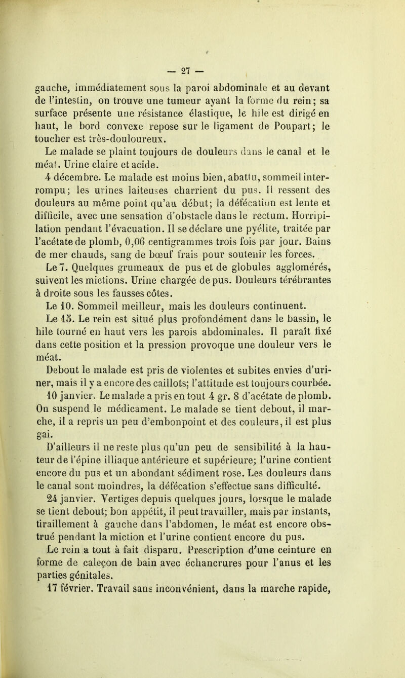 gauche, immédiatement sous la paroi abdominale et au devant de l'intestin, on trouve une tumeur ayant la foraie du rein; sa surface présente une résistance élastique, le hile est dirigé en haut, le bord convexe repose sur le ligament de Poupart; le toucher est très-douloureux. Le malade se plaint toujours de douleurs dans le canal et le méat. Urine claire et acide. 4 décembre. Le malade est moins bien, abatîu, sommeil inter- rompu; les urines laiteuses charrient du pus. Il ressent des douleurs au même point qu'au début; la défécation est lente et difiicile, avec une sensation d'obstacle dans le rectum. Horripi- latîon pendant l'évacuation. Il se déclare une pyélite, traitée par l'acétate de plomb, 0,06 centigrammes trois fois par jour. Bains de mer chauds, sang de bœuf frais pour soutenir les forces. Le 7. Quelques grumeaux de pus et de globules agglomérés, suivent les mictions. Urine chargée de pus. Douleurs térébrantes à droite sous les fausses côtes. Le 10. Sommeil meilleur, mais les douleurs continuent. Le 15. Le rein est situé plus profondément dans le bassin, le hile tourné en haut vers les parois abdominales. Il paraît fixé dans cette position et la pression provoque une douleur vers le méat. Debout le malade est pris de violentes et subites envies d'uri- ner, mais il y a encore des caillots; l'attitude est toujours courbée. 10 janvier. Le malade a pris en tout 4 gr. 8 d'acétate de plomb. On suspend le médicament. Le malade se tient debout, il mar- che, il a repris un peu d'embonpoint et des couleurs, il est plus gai. D'ailleurs il ne reste plus qu'un peu de sensibilité à la hau- teur de l'épine illiaque antérieure et supérieure; Furine contient encore du pus et un abondant sédiment rose. Les douleurs dans le canal sont moindres, la défécation s'effectue sans difficulté. 24 janvier. Vertiges depuis quelques jours, lorsque le malade se tient debout; bon appétit, il peut travailler, mais par instants, tiraillement à gauche dans Tabdomen, le méat est encore obs- trué pendant la miction et l'urine contient encore du pus. Le rein a tout à fait disparu. Prescription d'une ceinture en forme de caleçon de bain avec échancrures pour l'anus et les parties génitales. 17 février. Travail sans inconvénient, dans la marche rapide,