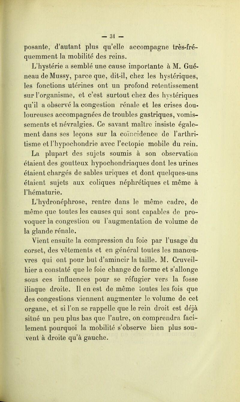 posante, d'autant plus qu'elle accompagne très-fré- quemment la mobilité des reins. L'hystérie a semblé une cause importante à M. Gué- neaudeMussy, parce que, dit-il, chez les hystériques, les fonctions utérines ont un profond retentissement sur l'organisme, et c'est surtout chez des hystériques qu'il a observé la congestion rénale et les crises dou- loureuses accompagnées de troubles gastriques, vomis- sements et névralgies. Ce savant maître insiste égale- ment dans ses leçons sur la coïncidence de l'arthri- tisme et l'hypochondrie avec Fectopie mobile du rein. La plupart des sujets soumis à son observation étaient des goutteux hypochondriaques dont les urines étaient chargés de sables uriques et dont quelques-uns étaient sujets aux coliques néphrétiques et même à l'hématurie. L'hydronéphrose, rentre dans le même cadre, de même que toutes les causes qui sont capables de pro- voquer la congestion ou l'augmentation de volume de la glande rénale. Vient ensuite la compression du foie par l'usage du corset, des vêtements et en général toutes les manœu- vres qui ont pour but d'amincir la taille. M. Gruveil- hier a constaté que le foie change de forme et s'allonge sous ces influences pour se réfugier vers la fosse iliaque droite. Il en est de même toutes les fois que des congestions viennent augmenter le volume de cet organe, et si l'on se rappelle que le rein droit est déjà situé un peu plus bas que l'autre, on comprendra faci- lement pourquoi la mobilité s'observe bien plus sou- vent à droite qu'à gauche.