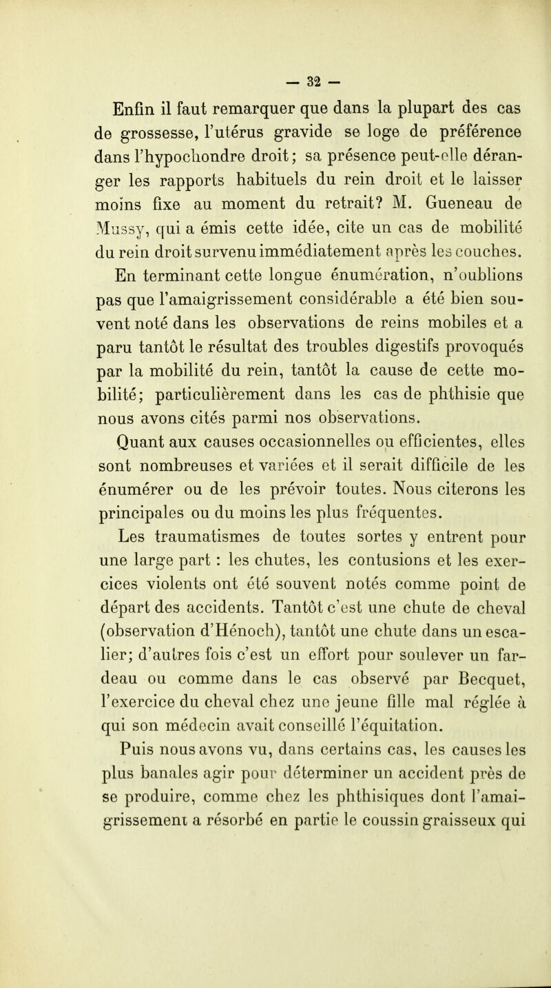 Enfin il faut remarquer que dans la plupart des cas de grossesse, l'utérus gravide se loge de préférence dans riiypochondre droit; sa présence peut-elle déran- ger les rapports habituels du rein droit et le laisser moins fixe au moment du retrait? M. Gueneau de Mussy, qui a émis cette idée, cite un cas de mobilité du rein droit survenu immédiatement après les couches. En terminant cette longue énumération, n'oubhons pas que l'amaigrissement considérable a été bien sou- vent noté dans les observations de reins mobiles et a paru tantôt le résultat des troubles digestifs provoqués par la mobilité du rein, tantôt la cause de cette mo- bilité; particulièrement dans les cas de phthisie que nous avons cités parmi nos observations. Quant aux causes occasionnelles ou efficientes, elles sont nombreuses et variées et il serait difficile de les énumérer ou de les prévoir toutes. Nous citerons les principales ou du moins les plus fréquentes. Les traumatismes de toutes sortes y entrent pour une large part : les chutes, les contusions et les exer- cices violents ont été souvent notés comme point de départ des accidents. Tantôt c'est une chute de cheval (observation d'Hénoch), tantôt une chute dans un esca- lier; d'aulres fois c'est un effort pour soulever un far- deau ou comme dans le cas observé par Becquet, l'exercice du cheval chez une jeune fille mal réglée à qui son médecin avait conseillé l'équitation. Puis nous avons vu, dans certains cas, les causes les plus banales agir pour déterminer un accident près de se produire, comme chez les phthisiques dont l'amai- grissemeni a résorbé en partie le coussin graisseux qui